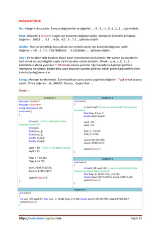 http://muhammetcagatay.com Sayfa 12
DEĞİŞKEN TİPLERİ
İnt : İnteger’in kısa adıdır. Tamsayı değişkenidir ve değerleri … -3 , -2 , -1 , 0 , 1 , 2 , 2 … biçimindedir.
float : Ondalıklı ( küsüratlı ) saylar için kullanılan değişken tipidir, tamsayılar kümesini de kapsar.
Değerleri: 0.023 , -2.3 , 4.06 , 4.0 , 6 , 7.1 … şeklinde olabilir.
double : floattan duyarlılığı daha yüksek olan ondalık sayılar için kullanılan değişken tipidir.
Değerleri : 4.0 , 6 , 7.1 , 7.6578886555 , -5.12356666 …. Şeklinde olabilir.
char : Bir karakter yada karakter dizisi ( katar ) tanımlamak için kullanılır. Her zaman bu karakterler
harf olmak zorunda değildir saylar da bir karakter olarak alınabilir. Örnek : a, A , c , C , 1 , 5 …
karakterlere atama yaparken ‘ ‘ tek tırnak arasına yazılırlar. Eğer karakterin dışarıdan girilmesi
isteniyorsa ve kullanıcı birden daha uzun boyut bir karakter girdi ise, editör girilen karakterlerin ilkini
kabul edip değişkene atar.
String : Metinsel karakterlerdir. Tanımlandıktan sonra atama yapılırken değerler “ “ çift tırnak arasına
yazılır. Örnek değerler : ali , AHMET, Dursun , Çaykur Rize …
Örnek :
Kullanım 1 Kullanım 2
#include "stdafx.h"
#include <iostream>
using namespace std;
void main ()
{
int sayi1; // sayi1 adında bir tane
tamsayı tanımlandı.
int sayi2;
float fsayi_1;
float fsayi_2;
double dsayi1;
double dsayi2;
sayi1 = 20; // sayı1 e 20 değeri atandı.
sayi2 = 53;
fsayi_1 = 10.322;
fsayi_2= 5.702;
dsayi1=587.5457555;
dsayi2=-87855.5457;
system("pause");
}
void main ()
{
int sayi1,sayi2; // sayi1 ve sayi2 adında 2 tane tamsayı
tanımlandı.
float fsayi_1,fsayi_2;
double dsayi1,dsayi2;
sayi1 = 20;
sayi2 = 53;
fsayi_1 = 10.322;
fsayi_2= 5.702;
dsayi1=587.5457555;
dsayi2=-87855.5457;
system("pause");
}
Kullanım 3
void main ()
{
int sayi1 =20 ,sayi2=53; // sayi1 ve sayi2 adında 2 tane
tamsayı tanımlanıp değerleri atandı.
float fsayi_1= 10.322 ,fsayi_2=5.702;
double dsayi1=587.5457555, dsayi2=87855.5457;
system("pause");
}
Kullanım 4
void main ()
{
int sayi1 =20 ,sayi2=53; float fsayi_1= 10.322 ,fsayi_2=5.702; double dsayi1=587.5457555, dsayi2=87855.5457;
system("pause");
}
 