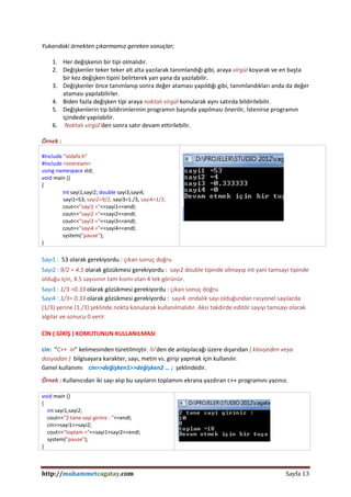 http://muhammetcagatay.com Sayfa 13
Yukarıdaki örnekten çıkarmamız gereken sonuçlar;
1. Her değişkenin bir tipi olmalıdır.
2. Değişkenler teker teker alt alta yazılarak tanımlandığı gibi, araya virgül koyarak ve en başta
bir kez değişken tipini belirterek yan yana da yazılabilir.
3. Değişkenler önce tanımlanıp sonra değer ataması yapıldığı gibi, tanımlandıkları anda da değer
ataması yapılabilirler.
4. Biden fazla değişken tipi araya noktalı virgül konularak aynı satırda bildirilebilir.
5. Değişkenlerin tip bildirimlerinin programın başında yapılması önerilir, İstenirse programın
içindede yapılabilir.
6. Noktalı virgül’den sonra satır devam ettirilebilir.
Örnek :
#include "stdafx.h"
#include <iostream>
using namespace std;
void main ()
{
int sayi1,sayi2; double sayi3,sayi4;
sayi1=53, sayi2=9/2, sayi3=1./3, sayi4=1/3;
cout<<"sayi1 ="<<sayi1<<endl;
cout<<"sayi2 ="<<sayi2<<endl;
cout<<"sayi3 ="<<sayi3<<endl;
cout<<"sayi4 ="<<sayi4<<endl;
system("pause");
}
Sayı1 : 53 olarak gerekiyordu : çıkan sonuç doğru
Sayı2 : 9/2 = 4.5 olarak gözükmesi gerekiyordu : sayı2 double tipinde olmayıp int yani tamsayı tipinde
olduğu için, 4.5 sayısının tam kısmı olan 4 tek görünür.
Sayı3 : 1/3 =0.33 olarak gözükmesi gerekiyordu : çıkan sonuç doğru
Sayı4 : 1/3= 0.33 olarak gözükmesi gerekiyordu : sayı4 ondalık sayı olduğundan rasyonel sayılarda
(1/3) yerine (1./3) şeklinde nokta konularak kullanılmalıdır. Aksi takdirde editör sayıyı tamsayı olarak
algılar ve sonucu 0 verir.
CİN ( GİRİŞ ) KOMUTUNUN KULLANILMASI
cin: “C++ in” kelimesinden türetilmiştir. İn’den de anlaşılacağı üzere dışarıdan ( klavyeden veya
dosyadan ) bilgisayara karakter, sayı, metin vs. girişi yapmak için kullanılır.
Genel kullanımı cin>>değişken1>>değişken2 … ; şeklindedir.
Örnek : Kullanıcıdan iki sayı alıp bu sayıların toplamını ekrana yazdıran c++ programını yazınız.
void main ()
{
int sayi1,sayi2;
cout<<"2 tane sayi giriniz : "<<endl;
cin>>sayi1>>sayi2;
cout<<"toplam ="<<sayi1+sayi2<<endl;
system("pause");
}
 