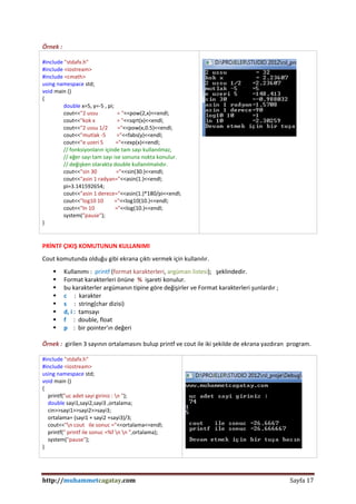 http://muhammetcagatay.com Sayfa 17
Örnek :
#include "stdafx.h"
#include <iostream>
#include <cmath>
using namespace std;
void main ()
{
double x=5, y=-5 , pi;
cout<<"2 ussu = "<<pow(2,x)<<endl;
cout<<"kok x = "<<sqrt(x)<<endl;
cout<<"2 ussu 1/2 ="<<pow(x,0.5)<<endl;
cout<<"mutlak -5 ="<<fabs(y)<<endl;
cout<<"e uzeri 5 ="<<exp(x)<<endl;
// fonksiyonların içinde tam sayı kullanılmaz,
// eğer sayı tam sayı ise sonuna nokta konulur.
// değişken olarakta double kullanılmalıdır.
cout<<"sin 30 ="<<sin(30.)<<endl;
cout<<"asin 1 radyan="<<asin(1.)<<endl;
pi=3.141592654;
cout<<"asin 1 derece="<<asin(1.)*180/pi<<endl;
cout<<"log10 10 ="<<log10(10.)<<endl;
cout<<"ln 10 ="<<log(10.)<<endl;
system("pause");
}
PRİNTF ÇIKIŞ KOMUTUNUN KULLANIMI
Cout komutunda olduğu gibi ekrana çıktı vermek için kullanılır.
 Kullanımı : printf (format karakterleri, argüman listesi); şeklindedir.
 Format karakterleri önüne % işareti konulur.
 bu karakterler argümanın tipine göre değişirler ve Format karakterleri şunlardır ;
 c : karakter
 s : string(char dizisi)
 d, i : tamsayı
 f : double, float
 p : bir pointer'ın değeri
Örnek : girilen 3 sayının ortalamasını bulup printf ve cout ile iki şekilde de ekrana yazdıran program.
#include "stdafx.h"
#include <iostream>
using namespace std;
void main ()
{
printf("uc adet sayi giriniz : n ");
double sayi1,sayi2,sayi3 ,ortalama;
cin>>sayi1>>sayi2>>sayi3;
ortalama= (sayi1 + sayi2 +sayi3)/3;
cout<<"n cout ile sonuc ="<<ortalama<<endl;
printf(" printf ile sonuc =%f n n ",ortalama);
system("pause");
}
 