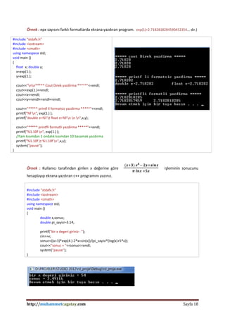 http://muhammetcagatay.com Sayfa 18
Örnek : epx sayısını farklı formatlarda ekrana yazdıran program. exp(1)=2.7182818284590452354... dir.)
#include "stdafx.h"
#include <iostream>
#include <cmath>
using namespace std;
void main ()
{
float x; double y;
x=exp(1.);
y=exp(1.);
cout<<"nn***** Cout Direk yazdirma *****"<<endl;
cout<<exp(1.)<<endl;
cout<<x<<endl;
cout<<y<<endl<<endl<<endl;
cout<<"***** printf li formatsiz yazdirma *****"<<endl;
printf("%f n", exp(1.) );
printf("double e=%f t float e=%f n n n",x,y);
cout<<"***** printfli formatli yazdirma *****"<<endl;
printf("%1.10f n", exp(1.) );
//tam kısımdan 1 ondalık kısımdan 10 basamak yazdırma
printf("%1.10f t %1.10f n",x,y);
system("pause");
}
Örnek : Kullanıcı tarafından girilen x değerine göre
(𝒙+𝟑) 𝒆 𝟒− 𝟐𝒙+𝒔𝒊𝒏𝒙
𝝅 𝒍𝒏𝒙 +𝟓𝒙
işleminin sonucunu
hesaplayıp ekrana yazdıran c++ programını yazınız.
#include "stdafx.h"
#include <iostream>
#include <cmath>
using namespace std;
void main ()
{
double x,sonuc;
double pi_sayisi=3.14;
printf("bir x degeri giriniz : ");
cin>>x;
sonuc=((x+3)*exp(4.)-2*x+sin(x))/(pi_sayisi*(log(x)+5*x));
cout<<"sonuc = "<<sonuc<<endl;
system("pause");
}
 