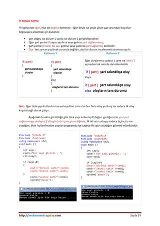 http://muhammetcagatay.com Sayfa 19
İF KOŞUL YAPISI
İf İngilizcede eğer, else de değilse demektir. Eğer böyle ise şöyle şöyle yap tarzındaki koşulları
bilgisayara anlatmak için kullanılır.
 şart doğru ise durum 1 yanlış ise durum 2 gerçekleşecektir.
 Eğer şart yerine 0 sayısı yazılırsa veya gelirse şart sağlanmamış,
 Şart yerine 0 harici bir sayı gelirse veya yazılırsa şart sağlanmış demektir.
 Else her zaman yazılmak zorunda değildir, aksi bir durum incelenmek istenirse yazılır.
Kullanım 1 Kullanım 2
Eğer olaylarımız sadece 1 tane ise blok { }
açmadan tek satırda da kullanılabilir.
Veya
Not : Eğer blok yapı kullanılmazsa ve koşuldan sonra birden fazla olay yazılmış ise sadece ilk olay
koşula bağlı olarak çalışır.
Aşağıdaki örnekte görüldüğü gibi blok yapı kullanılıp 0 değeri girdiğimizde yani şart
sağlanmayıp derleyici if döngüsünün içine girmediğinde, ilk iki satırı atlayıp sadece üçüncü satırı
yazdığını, blok kullanılmadan yapılan programda ise sadece ilk satırı atladığını görmek mümkündür.
#include "stdafx.h"
#include <iostream>
using namespace std;
void main ()
{
int sayi;
cout<<"bir sayi giriniz : ";
cin>>sayi;
if (sayi>0)
{
cout<<"birinci satir"<<endl;
cout<<"ikinci satir"<<endl;
}
cout<<"ucuncu satir"<<endl;
system("pause");
}
#include "stdafx.h"
#include <iostream>
using namespace std;
void main ()
{
int sayi;
cout<<"bir sayi giriniz : ";
cin>>sayi;
if (sayi>0)
cout<<"birinci satir"<<endl;
cout<<"ikinci satir"<<endl;
cout<<"ucuncu satir"<<endl;
system("pause");
}
 
