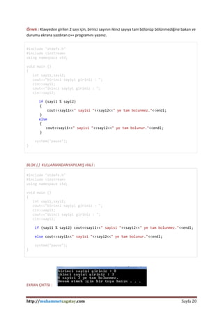 http://muhammetcagatay.com Sayfa 20
Örnek : Klavyeden girilen 2 sayı için, birinci sayının ikinci sayıya tam bölünüp bölünmediğine bakan ve
durumu ekrana yazdıran c++ programını yazınız.
#include "stdafx.h"
#include <iostream>
using namespace std;
void main ()
{
int sayi1,sayi2;
cout<<"birinci sayiyi giriniz : ";
cin>>sayi1;
cout<<"ikinci sayiyi giriniz : ";
cin>>sayi2;
if (sayi1 % sayi2)
{
cout<<sayi1<<" sayisi "<<sayi2<<" ye tam bolunmez."<<endl;
}
else
{
cout<<sayi1<<" sayisi "<<sayi2<<" ye tam bolunur."<<endl;
}
system("pause");
}
BLOK { } KULLANMADANYAPILMIŞ HALİ :
#include "stdafx.h"
#include <iostream>
using namespace std;
void main ()
{
int sayi1,sayi2;
cout<<"birinci sayiyi giriniz : ";
cin>>sayi1;
cout<<"ikinci sayiyi giriniz : ";
cin>>sayi2;
if (sayi1 % sayi2) cout<<sayi1<<" sayisi "<<sayi2<<" ye tam bolunmez."<<endl;
else cout<<sayi1<<" sayisi "<<sayi2<<" ye tam bolunur."<<endl;
system("pause");
}
EKRAN ÇIKTISI :
 
