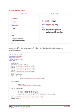 http://muhammetcagatay.com Sayfa 22
İF – ELSE İF KOŞUL YAPISI
Kullanım 1 Kullanım 2
Örnek : ∆= 𝐛 𝟐
− 𝟒𝐚𝐜 olmak üzere 𝐚𝐱 𝟐
+ 𝐛𝐱 + 𝐜 = 𝟎 denkleminin köklerini bulan c++
programını yazınız.
#include "stdafx.h"
#include <iostream>
#include <cmath>
using namespace std;
void main ()
{
int a, b, c;
double x1, x2, kok, delta;
cout<<" a katsayisini giriniz"<<endl;
cin>>a;
cout<<" b katsayisini giriniz"<<endl;
cin>>b;
cout<<" c katsayisini giriniz"<<endl;
cin>>c;
delta = b*b-4*a*c;
if(a==0 && b==0)
{
cout<<"denklemin cozumu yoktur"<<endl;
}
else if(a==0)
{
kok= -c/b;
cout<<"denklemin koku="<<kok<<endl;
}
else if (delta>=0)
{
x1 = (-b + sqrt(delta))/(2*a);
x2 = (-b - sqrt(delta))/(2*a);
cout<<"birinci kok="<<x1<<"t"<<"ikinci kok="<<x2<<endl;
}
else cout<<"denklem kompleks koke sahip"<<endl;
system("pause");
}
 