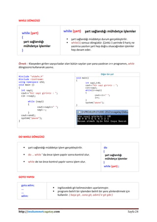 http://muhammetcagatay.com Sayfa 24
WHİLE DÖNGÜSÜ
 şart sağlandığı müddetçe durum gerçekleştirilir.
 while(1) sonsuz döngüdür. Çünkü 1 yerinde 0 hariç ne
yazılırsa yazılsın şart hep doğru oluacağından işlemler
hep devam eder.
Örnek : Klavyeden girilen sayıya kadar olan bütün sayıları yan yana yazdıran c++ programını, while
döngüsünü kullanarak yazınız.
#include "stdafx.h"
#include <iostream>
using namespace std;
void main ()
{
int sayi;
cout<<"bir sayi giriniz : ";
cin >>sayi;
while (sayi)
{
cout<<sayi<<" ";
sayi--;
}
cout<<endl;
system("pause");
}
Diğer bir yol
void main()
{
int sayi,i=0;
cout<<"bir sayi giriniz : ";
cin>>sayi;
while(i<=sayi)
{
cout<<i<<" ";
i++;
}
system("pause");
}
DO WHİLE DÖNGÜSÜ
 şart sağlandığı müddetçe işlem gerçekleştirilir.
 do ... while ‘ da önce işlem yapılır sonra kontrol olur.
 while de ise önce kontrol yapılır sonra işlem olur.
GOTO YAPISI
 ingilizcedeki git kelimesinden uyarlanmıştır.
 programı belirli bir işlemden belirli bir yere yönlendirmek için
kullanılır. ( başa git , sona git, adım1’e git gibi )
 