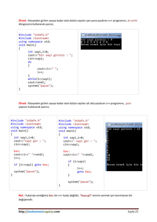 http://muhammetcagatay.com Sayfa 25
Örnek : Klavyeden girilen sayıya kadar olan bütün sayıları yan yana yazdıran c++ programını, do while
döngüsünü kullanarak yazınız.
#include "stdafx.h"
#include <iostream>
using namespace std;
void main()
{
int sayi,i=0;
cout<<"bir sayi giriniz : ";
cin>>sayi;
do
{
cout<<i<<" ";
i++;
}
while(i<=sayi);
cout<<endl;
system("pause");
}
Örnek : Klavyeden girilen sayıya kadar olan bütün sayıları alt alta yazdıran c++ programını, goto
yapısını kullanarak yazınız.
#include "stdafx.h"
#include <iostream>
using namespace std;
void main()
{
int sayi,i=0;
cout<<"sayi gir : ";
cin>>sayi;
bas:
cout<<i<<" "<<endl;
i++;
if (i<=sayi) goto bas;
system("pause");
}
#include "stdafx.h"
#include <iostream>
using namespace std;
void main()
{
int sayi,i=0;
cout<<" sayi gir : ";
cin>>sayi;
bas:
cout<<i<<" "<<endl;
if (i<sayi)
{
i++;
goto bas;
}
system("pause");
}
Not : Yukarıda verdiğimiz bas: bir c++ kodu değildir, “başa git” emrini vermek için tanımlanan bir
değişkendir.
 