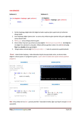 http://muhammetcagatay.com Sayfa 26
FOR DÖNGÜSÜ
1. Verilen başlangıç değerinden biti değerine kadar saydırıp işlem yaptırmak için kullanılan
döngü tipidir.
2. önce başlangıç değeri işleme alınır ve sonra artış miktarına göre işlemler bitiş şartı sağlandığı
sürece devam eder.
3. for(;;) sonsuz döngü anlamına gelir.
4. Artım miktarı hep tam sayı olmak zorunda değildir. for(i=1;i<=n;i+=0.1) denildiğinde i
nin değeri her adımda 0.1 artacaktır. Dikkat edilmesi gereken nokta i nin artık int olmadığı
float veya double olması gerektiğidir.
5. Döngü sadece artarak değil for(i=n;i>=0;i--) kodu ile azalarak da sayabilmektedir.
Örnek : indexi birden başlayıp, index dokuzdan küçük oluncaya kadar artan, ve ekrana index
değerini ekrana yazan c++ programını yazınız. ( yani 1 den 9 a kadar olan sayıları ekrana yazdıran
program )
KULANIM 1 EKRAN ÇIKTISI
#include "stdafx.h"
#include <iostream>
using namespace std;
void main()
{
for (int i = 1; i < 9; i++)
{
cout<<i<<endl;
}
system("pause");
}
KULLANIM 2 KULLANIM 3
void main()
{
for (int i = 1; i < 9; i++)
cout<<i<<endl;
system("pause");
}
void main()
{
int i
for (i = 1; i < 9; i++)
cout<<i<<endl;
system("pause");
}
Not : Artış miktarı bir ise i++ yazmak yeterlidir. Yukarıdaki örnekte, Eğer sayI ikişerli artsaydı i=i+2
yazacaktık.
Kullanım 1: Kullanım 2 :
 