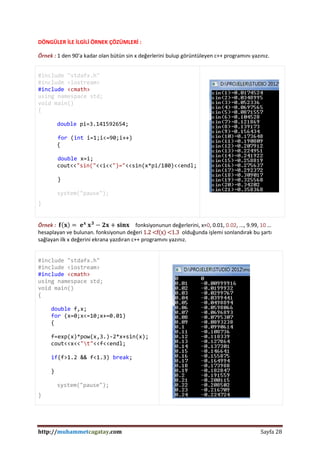 http://muhammetcagatay.com Sayfa 28
DÖNGÜLER İLE İLGİLİ ÖRNEK ÇÖZÜMLERİ :
Örnek : 1 den 90’a kadar olan bütün sin x değerlerini bulup görüntüleyen c++ programını yazınız.
#include "stdafx.h"
#include <iostream>
#include <cmath>
using namespace std;
void main()
{
double pi=3.141592654;
for (int i=1;i<=90;i++)
{
double x=i;
cout<<"sin("<<i<<")="<<sin(x*pi/180)<<endl;
}
system("pause");
}
Örnek : 𝐟 𝐱 = 𝐞 𝐱
𝐱 𝟑
− 𝟐𝐱 + 𝐬𝐢𝐧𝐱 fonksiyonunun değerlerini, x=0, 0.01, 0.02, ..., 9.99, 10 …
hesaplayan ve bulunan. fonksiyonun değeri 1.2 <f(x) <1.3 olduğunda işlemi sonlandırak bu şartı
sağlayan ilk x değerini ekrana yazdıran c++ programını yazınız.
#include "stdafx.h"
#include <iostream>
#include <cmath>
using namespace std;
void main()
{
double f,x;
for (x=0;x<=10;x+=0.01)
{
f=exp(x)*pow(x,3.)-2*x+sin(x);
cout<<x<<"t"<<f<<endl;
if(f>1.2 && f<1.3) break;
}
system("pause");
}
 