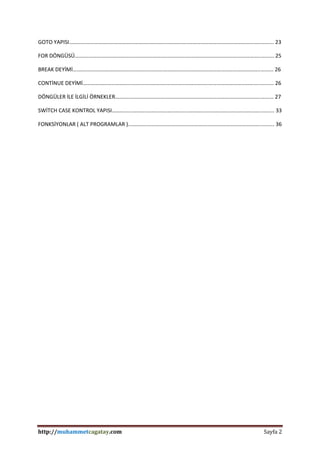 http://muhammetcagatay.com Sayfa 2
GOTO YAPISI..…….………………………………...………..……….….…………..……………………………………………..……... 23
FOR DÖNGÜSÜ….………………………………...………..……….….…………..……………………………….……………..……... 25
BREAK DEYİMİ….………………..………………...………..……….….…………..……………………………………………..……... 26
CONTİNUE DEYİMİ……………………………...………..……….….…………..……………..………………………………..……... 26
DÖNGÜLER İLE İLGİLİ ÖRNEKLER………...………..……….….…………..……………..………………………………..……... 27
SWİTCH CASE KONTROL YAPISI…………...………..……….….…………..……………..………………………………..……... 33
FONKSİYONLAR ( ALT PROGRAMLAR )...………..……….….…………..……………..………………………………..……... 36
 