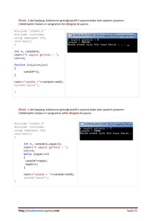http://muhammetcagatay.com Sayfa 31
Örnek : 1 den başlayıp, kullanıcının gireceği pozitif n sayısına kadar olan sayıların çarpımını
( faktöriyelini ) bulan c++ programını for döngüsü ile yazınız.
#include "stdafx.h"
#include <iostream>
using namespace std;
void main()
{
int n, carpim=1;
cout<<"n sayisi giriniz : ";
cin>>n;
for(int i=1;i<=n;i++)
{
carpim*=i;
}
cout<<"carpim ="<<carpim<<endl;
system("pause");
}
Örnek : 1 den başlayıp, kullanıcının gireceği pozitif n sayısına kadar olan sayıların çarpımını
( faktöriyelini ) bulan c++ programını while döngüsü ile yazınız.
#include "stdafx.h"
#include <iostream>
using namespace std;
void main()
{
int n, carpim=1,sayac=1;
cout<<"n sayisi giriniz : ";
cin>>n;
while (sayac<=n)
{
carpim*=sayac;
sayac++;
}
cout<<"carpim = "<<carpim<<endl;
system("pause");
}
 