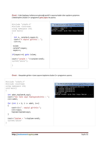 http://muhammetcagatay.com Sayfa 32
Örnek : 1 den başlayıp, kullanıcının gireceği pozitif n sayısına kadar olan sayıların çarpımını
( faktöriyelini ) bulan c++ programını goto yapısı ile yazınız.
#include "stdafx.h"
#include <iostream>
using namespace std;
void main()
{
int n, carpim=1,sayac=1;
cout<<"n sayisi giriniz : ";
cin>>n;
islem:
carpim*=sayac;
sayac++;
if(sayac<=n) goto islem;
cout<<"carpim = "<<carpim<<endl;
system("pause");
}
Örnek : klavyeden girilen n tane sayının toplamını bulan C++ programını yazınız.
#include "stdafx.h"
#include <iostream>
using namespace std;
void main()
{
int adet,toplam=0,sayi;
cout<<"kac tane sayi toplayacaksiniz : ";
cin>>adet;
for (int i = 1; i <= adet; i++)
{
cout<<i<<". sayiyi giriniz:";
cin>>sayi;
toplam=toplam+sayi;
}
cout<<"toplam = "<<toplam<<endl;
system("pause"
}
 