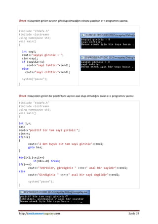 http://muhammetcagatay.com Sayfa 33
Örnek : klavyeden girilen sayının çift olup olmaıdğını ekrana yazdıran c++ programını yazınız.
#include "stdafx.h"
#include <iostream>
using namespace std;
void main()
{
int sayi;
cout<<"sayiyi giriniz : ";
cin>>sayi;
if (sayi%2==1)
cout<<"sayi tektir."<<endl;
else
cout<<"sayi cifttir."<<endl;
system("pause");
}
Örnek : Klavyeden girilen bir pozitif tam sayının asal olup olmadığını bulan c++ programını yazınız.
#include "stdafx.h"
#include <iostream>
using namespace std;
void main()
{
int i,n;
bas:
cout<<"pozitif bir tam sayi giriniz:";
cin>>n;
if(n<2)
{
cout<<"2 den buyuk bir tam sayi giriniz"<<endl;
goto bas;
}
for(i=2;i<n;i++)
if(n%i==0) break;
if(i==n)
cout<<"Tebrikler, girdiginiz " <<n<<" asal bir sayidir"<<endl;
else
cout<<"Girdiginiz " <<n<<" asal bir sayi degildir"<<endl;
system("pause");
}
 