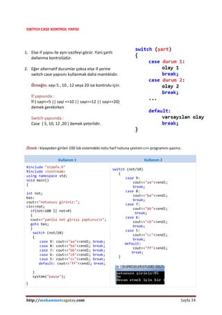 http://muhammetcagatay.com Sayfa 34
SWİTCH CASE KONTROL YAPISI
1. Else if yapısı ile aynı vazifeyi görür. Yani şartlı
dallanma kontrolüdür.
2. Eğer alternatif durumlar çoksa else if yerine
switch case yapısını kullanmak daha mantıklıdır.
Örneğin: sayı 5 , 10 , 12 veya 20 ise kontrolu için:
İf yapısında :
İf ( sayi==5 || sayi ==10 || sayi==12 || sayi==20)
demek gerekirken
Switch yapısında :
Case { 5, 10, 12 ,20 } demek yeterlidir.
Örnek : klavyeden girilen 100 lük sistemdeki notu harf notuna çeviren c++ programını yazınız.
Kullanım 1 Kullanım 2
#include "stdafx.h"
#include <iostream>
using namespace std;
void main()
{
int not;
bas:
cout<<"notunuzu giriniz:";
cin>>not;
if(not>100 || not<0)
{
cout<<"yanliş not girişi yaptınızn";
goto bas;
}
switch (not/10)
{
case 9: cout<<"aa"<<endl; break;
case 8: cout<<"ba"<<endl; break;
case 7: cout<<"bb"<<endl; break;
case 6: cout<<"cb"<<endl; break;
case 5: cout<<"cc"<<endl; break;
default: cout<<"ff"<<endl; break;
}
system("pause");
}
switch (not/10)
{
case 9:
cout<<"aa"<<endl;
break;
case 8:
cout<<"ba"<<endl;
break;
case 7:
cout<<"bb"<<endl;
break;
case 6:
cout<<"cb"<<endl;
break;
case 5:
cout<<"cc"<<endl;
break;
default:
cout<<"ff"<<endl;
break;
}
 
