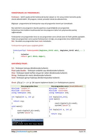 http://muhammetcagatay.com Sayfa 36
FONKSİYONLAR ( ALT PROGRAMLAR )
Fonksiyon : belirli sayıda verileri kullanarak bunları işleyen ve bir sonuç üreten komutlar grubu
olarak adlandırılabilir. Alt program, metod, prosedür olarak da adlandırılırlar.
Bilgisayar programlama da fonksiyonlar veya alt programlar önemli yer tutmaktadır.
Bazı işlemlerin ana programın dışında yapılması ve gerektiğinde ana programda
Kullanılması hem kodların kısalmasında hem de programın daha hızlı çalışmasında avantaj
sağlamaktadır.
Fonksiyonlar ana programdan önce ve ana programdan sonra olmak üzere iki farklı şekilde yapılabilir.
Fakat ana programdan sonra yazılan fonksiyonların örneği, ana programdan önce bildirilmelidir.
Not : Buradaki ana programdan kasıt main metodudur.
Fonksiyonların genel yapısı aşağıdaki gibidir :
GERİ DÖNÜŞ TİPLERİ :
İnt : fonksiyon tamsayı döndüreceke kullanılır.
Float yada double : fonksiyon ondalıklı sayı döndüreceke kullanılır.
Char : fonksiyon katek harften oluşan bir rakter döndüreceke kullanılır.
String : fonksiyon bir metin döndüreceke kullanılır.
Void : fonksiyon geriye hiçbirşey döndürmeyecekse kullanılır.
Örnek : 𝒇 𝒙, 𝒚 = 𝒙 + 𝒚 (iki sayının toplamını bulan ) c++ fonksiyonunu yazınız.
Ana programdan önce Ana programdan sonra ( örnek bildirerek )
#include "stdafx.h"
#include <iostream>
using namespace std;
int topla(int x, int y)
{
return x+y;
}
void main()
{
cout<<topla(3,6)<<endl;
system("pause");
}
#include "stdafx.h"
#include <iostream>
using namespace std;
int topla(int,int);
void main()
{
cout<<topla(3,6)<<endl;
system("pause");
}
int topla(int x, int y)
{
return x+y;
}
 