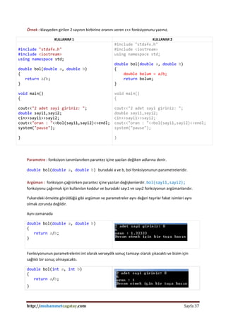 http://muhammetcagatay.com Sayfa 37
Örnek : klavyeden girilen 2 sayının birbirine oranını veren c++ fonksiyonunu yazınız.
KULLANIM 1 KULLANIM 2
#include "stdafx.h"
#include <iostream>
using namespace std;
double bol(double a, double b)
{
return a/b;
}
void main()
{
cout<<"2 adet sayi giriniz: ";
double sayi1,sayi2;
cin>>sayi1>>sayi2;
cout<<"oran : "<<bol(sayi1,sayi2)<<endl;
system("pause");
}
#include "stdafx.h"
#include <iostream>
using namespace std;
double bol(double a, double b)
{
double bolum = a/b;
return bolum;
}
void main()
{
cout<<"2 adet sayi giriniz: ";
double sayi1,sayi2;
cin>>sayi1>>sayi2;
cout<<"oran : "<<bol(sayi1,sayi2)<<endl;
system("pause");
}
Parametre : fonksiyon tanımlanırken parantez içine yazılan değiken adlarına denir.
double bol(double a, double b) buradaki a ve b, bol fonksiyonunun parametreleridir.
Argüman : fonksiyon çağrılırken parantez içine yazılan değişkenlerdir. bol(sayi1,sayi2);
fonksiyonu çağırmak için kullanılan koddur ve buradaki sayı1 ve sayı2 fonksiyonun argümanlarıdır.
Yukarıdaki örnekte görüldüğü gibi argüman ve parametreler aynı değeri taşırlar fakat isimleri aynı
olmak zorunda değildir.
Aynı zamanada
double bol(double a, double b)
{
return a/b;
}
Fonksiyonunun parametrelerini int olarak verseydik sonuç tamsayı olarak çıkacaktı ve bizim için
sağlıklı bir sonuç olmayacaktı.
double bol(int a, int b)
{
return a/b;
}
 