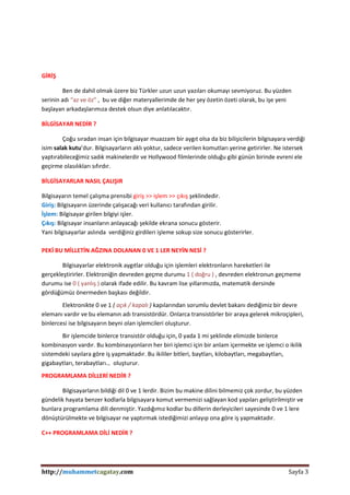 http://muhammetcagatay.com Sayfa 3
GİRİŞ
Ben de dahil olmak üzere biz Türkler uzun uzun yazıları okumayı sevmiyoruz. Bu yüzden
serinin adı “az ve öz” , bu ve diğer materyallerimde de her şey özetin özeti olarak, bu işe yeni
başlayan arkadaşlarımıza destek olsun diye anlatılacaktır.
BİLGİSAYAR NEDİR ?
Çoğu sıradan insan için bilgisayar muazzam bir aygıt olsa da biz bilişicilerin bilgisayara verdiği
isim salak kutu’dur. Bilgisayarların aklı yoktur, sadece verilen komutları yerine getirirler. Ne istersek
yaptırabileceğimiz sadık makinelerdir ve Hollywood filmlerinde olduğu gibi günün birinde evreni ele
geçirme olasılıkları sıfırdır.
BİLGİSAYARLAR NASIL ÇALIŞIR
Bilgisayarın temel çalışma prensibi giriş >> işlem >> çıkış şeklindedir.
Giriş: Bilgisayarın üzerinde çalışacağı veri kullanıcı tarafından girilir.
İşlem: Bilgisayar girilen bilgiyi işler.
Çıkış: Bilgisayar insanların anlayacağı şekilde ekrana sonucu gösterir.
Yani bilgisayarlar aslında verdiğiniz girdileri işleme sokup size sonucu gösterirler.
PEKİ BU MİLLETİN AĞZINA DOLANAN 0 VE 1 LER NEYİN NESİ ?
Bilgisayarlar elektronik aygıtlar olduğu için işlemleri elektronların hareketleri ile
gerçekleştirirler. Elektroniğin devreden geçme durumu 1 ( doğru ) , devreden elektronun geçmeme
durumu ise 0 ( yanlış ) olarak ifade edilir. Bu kavram lise yıllarımızda, matematik dersinde
gördüğümüz önermeden başkası değildir.
Elektronikte 0 ve 1 ( açık / kapalı ) kapılarından sorumlu devlet bakanı dediğimiz bir devre
elemanı vardır ve bu elemanın adı transistördür. Onlarca transistörler bir araya gelerek mikroçipleri,
binlercesi ise bilgisayarın beyni olan işlemcileri oluşturur.
Bir işlemcide binlerce transistör olduğu için, 0 yada 1 mi şeklinde elimizde binlerce
kombinasyon vardır. Bu kombinasyonların her biri işlemci için bir anlam içermekte ve işlemci o ikilik
sistemdeki sayılara göre iş yapmaktadır. Bu ikililer bitleri, baytları, kilobaytları, megabaytları,
gigabaytları, terabaytları… oluşturur.
PROGRAMLAMA DİLLERİ NEDİR ?
Bilgisayarların bildiği dil 0 ve 1 lerdir. Bizim bu makine dilini bilmemiz çok zordur, bu yüzden
gündelik hayata benzer kodlarla bilgisayara komut vermemizi sağlayan kod yapıları geliştirilmiştir ve
bunlara programlama dili denmiştir. Yazdığımız kodlar bu dillerin derleyicileri sayesinde 0 ve 1 lere
dönüştürülmekte ve bilgisayar ne yaptırmak istediğimizi anlayıp ona göre iş yapmaktadır.
C++ PROGRAMLAMA DİLİ NEDİR ?
 