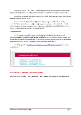 http://muhammetcagatay.com Sayfa 4
Bilgisayarın icadı ile a, b, c, basic… gibi birçok programlama dili üretilmiştir, günümüzde de
250 den fazla programlama dili olduğu söylenmektedir ve her dilin kendine özgü bir işlevi vardır.
C++ dili ise; 1970 de üretilen c dilinin geliştirilmiş halidir. C dili ilk programlama dillerindendir
ve oldukça gelişmiş işlevleri vardır.
C++, nesne tabanlı diye isimlendirdiğimiz bir dildir yani işler metod, sınıf , nesne diye
isimlendirdiğimiz ve sizin de zamanla öğreneceğiniz yapılar üzerinden yürümektedir. C++ ne kadar
gelişmiş ki diye soracak olursanız, çoğumuzun bilgisayarında yüklü olan Microsoft Windows işletim
sistemi, c++ dili ile yazılmıştır, gerisini siz düşünün artık 
C++ DERLEYİCİLERİ
C++ ile program yazmak için çeşitli studiolar ( programlar ) vardır. Bunlardan en çok
kullanılanlar DEV C++ yada MİCROSOFT VİSUAL STUDİO dur. Dev c++ in kullanımı daha kolaydır ama
ben size Microsoft visual studio 2010 yada üst versiyonlarını kullanmanızı öneririm ve bu eğitimde de
ben visual studio 2010 sürümü üzerinden c++ dilini anlatmaya çalışacağım 
Gerekli programları http://muhammetcagatay.com/sayfalar/programlar.html adresinden
edinebilirsiniz.
VİSUAL STUDİO İLE YENİ BİR C++ PROJESİ OLUŞTURMA
Studioyu açtıktan sonra ctrl + shift + n yada file > new > project ile yeni bir proje oluşturabilirsiniz.
 