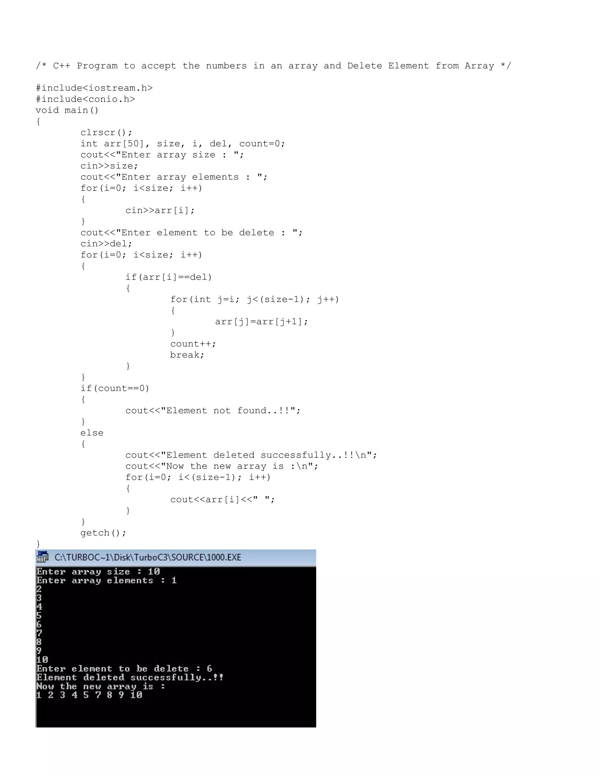 /* C++ Program to accept the numbers in an array and Delete Element from Array */ #include<iostream.h> #include<conio.h> void main() { clrscr(); int arr[50], size, i, del, count=0; cout<<"Enter array size : "; cin>>size; cout<<"Enter array elements : "; for(i=0; i<size; i++) { cin>>arr[i]; } cout<<"Enter element to be delete : "; cin>>del; for(i=0; i<size; i++) { if(arr[i]==del) { for(int j=i; j<(size-1); j++) { arr[j]=arr[j+1]; } count++; break; } } if(count==0) { cout<<"Element not found..!!"; } else { cout<<"Element deleted successfully..!!n"; cout<<"Now the new array is :n"; for(i=0; i<(size-1); i++) { cout<<arr[i]<<" "; } } getch(); } 