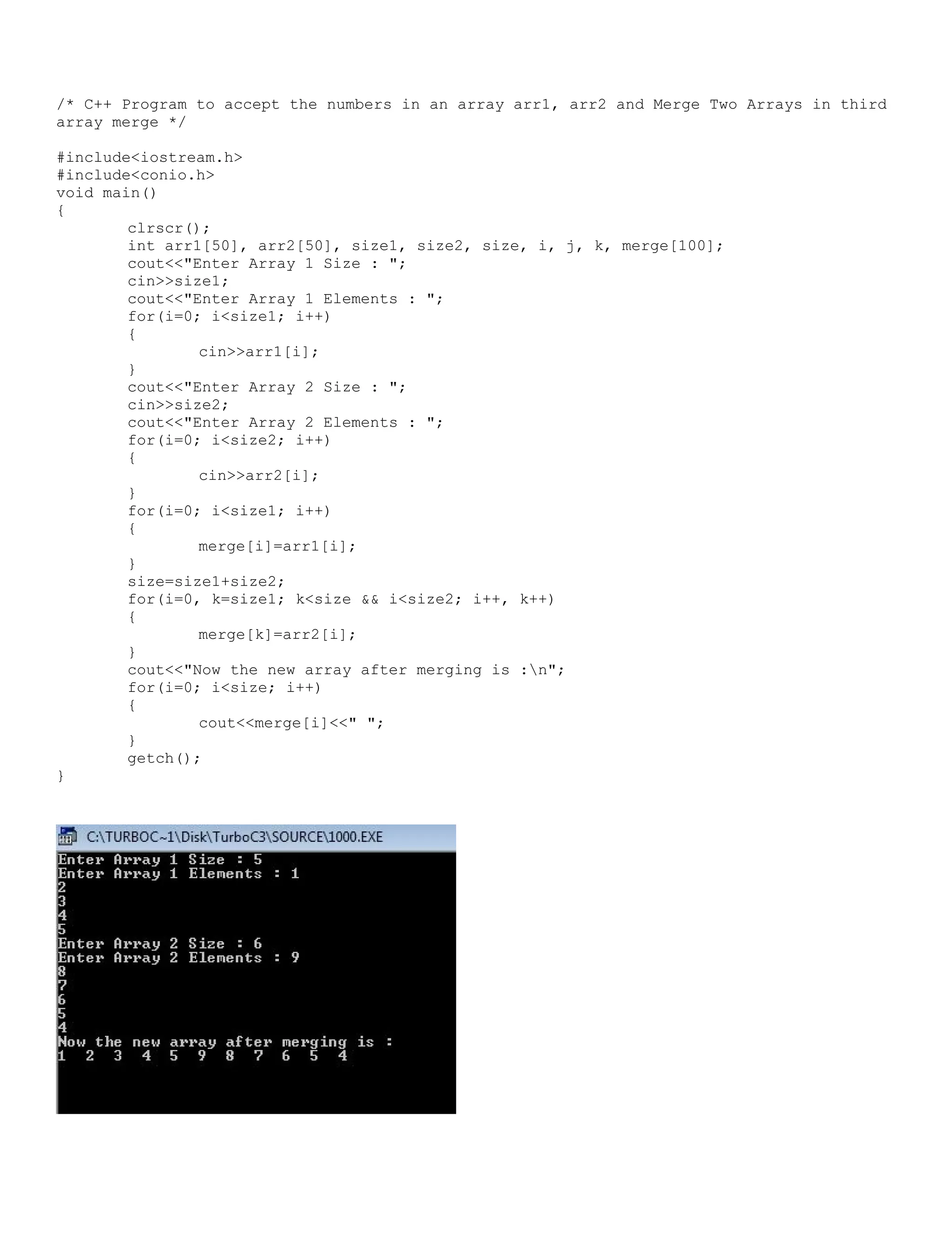 /* C++ Program to accept the numbers in an array arr1, arr2 and Merge Two Arrays in third array merge */ #include<iostream.h> #include<conio.h> void main() { clrscr(); int arr1[50], arr2[50], size1, size2, size, i, j, k, merge[100]; cout<<"Enter Array 1 Size : "; cin>>size1; cout<<"Enter Array 1 Elements : "; for(i=0; i<size1; i++) { cin>>arr1[i]; } cout<<"Enter Array 2 Size : "; cin>>size2; cout<<"Enter Array 2 Elements : "; for(i=0; i<size2; i++) { cin>>arr2[i]; } for(i=0; i<size1; i++) { merge[i]=arr1[i]; } size=size1+size2; for(i=0, k=size1; k<size && i<size2; i++, k++) { merge[k]=arr2[i]; } cout<<"Now the new array after merging is :n"; for(i=0; i<size; i++) { cout<<merge[i]<<" "; } getch(); } 