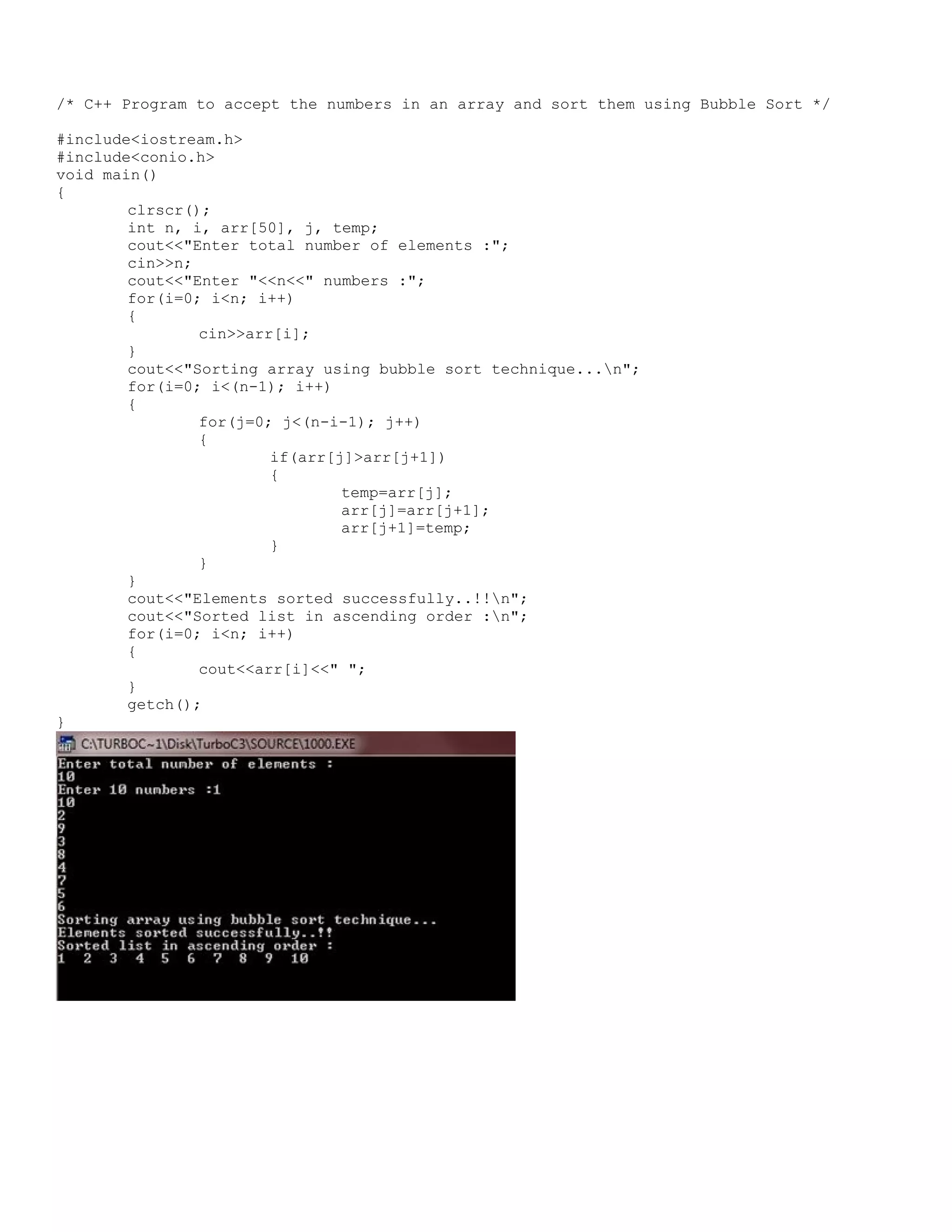/* C++ Program to accept the numbers in an array and sort them using Bubble Sort */ #include<iostream.h> #include<conio.h> void main() { clrscr(); int n, i, arr[50], j, temp; cout<<"Enter total number of elements :"; cin>>n; cout<<"Enter "<<n<<" numbers :"; for(i=0; i<n; i++) { cin>>arr[i]; } cout<<"Sorting array using bubble sort technique...n"; for(i=0; i<(n-1); i++) { for(j=0; j<(n-i-1); j++) { if(arr[j]>arr[j+1]) { temp=arr[j]; arr[j]=arr[j+1]; arr[j+1]=temp; } } } cout<<"Elements sorted successfully..!!n"; cout<<"Sorted list in ascending order :n"; for(i=0; i<n; i++) { cout<<arr[i]<<" "; } getch(); } 