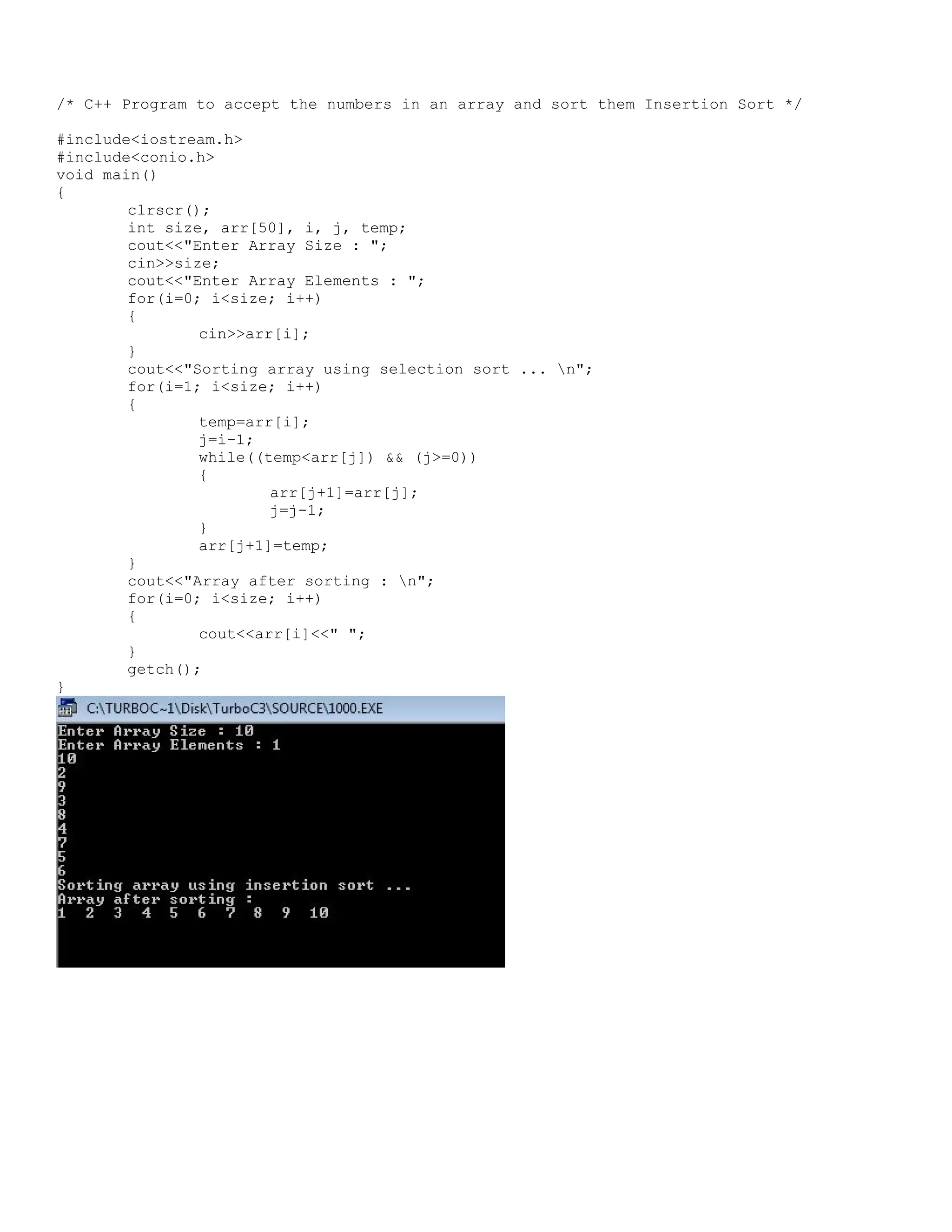 /* C++ Program to accept the numbers in an array and sort them Insertion Sort */ #include<iostream.h> #include<conio.h> void main() { clrscr(); int size, arr[50], i, j, temp; cout<<"Enter Array Size : "; cin>>size; cout<<"Enter Array Elements : "; for(i=0; i<size; i++) { cin>>arr[i]; } cout<<"Sorting array using selection sort ... n"; for(i=1; i<size; i++) { temp=arr[i]; j=i-1; while((temp<arr[j]) && (j>=0)) { arr[j+1]=arr[j]; j=j-1; } arr[j+1]=temp; } cout<<"Array after sorting : n"; for(i=0; i<size; i++) { cout<<arr[i]<<" "; } getch(); } 