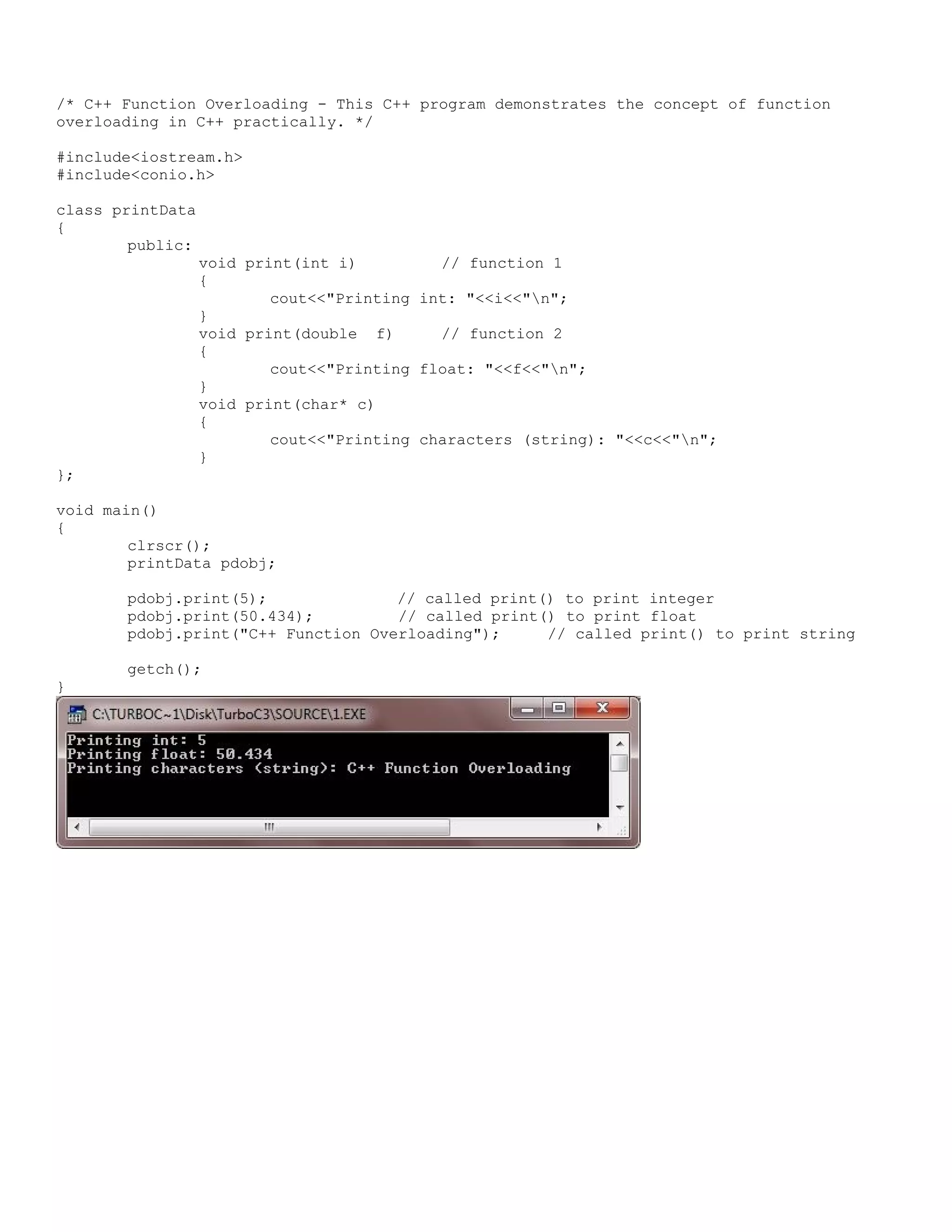 /* C++ Function Overloading - This C++ program demonstrates the concept of function overloading in C++ practically. */ #include<iostream.h> #include<conio.h> class printData { public: void print(int i) // function 1 { cout<<"Printing int: "<<i<<"n"; } void print(double f) // function 2 { cout<<"Printing float: "<<f<<"n"; } void print(char* c) { cout<<"Printing characters (string): "<<c<<"n"; } }; void main() { clrscr(); printData pdobj; pdobj.print(5); // called print() to print integer pdobj.print(50.434); // called print() to print float pdobj.print("C++ Function Overloading"); // called print() to print string getch(); } 