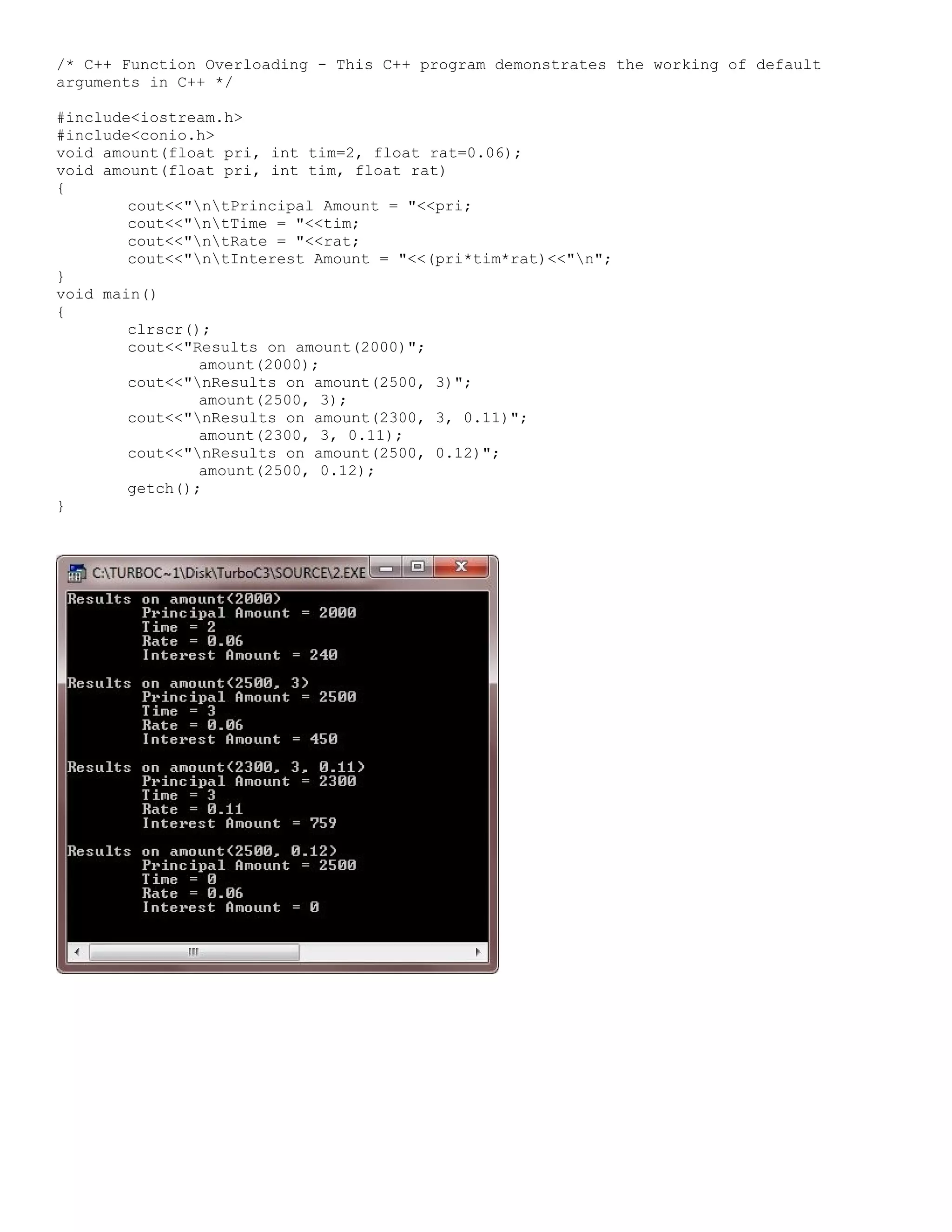 /* C++ Function Overloading - This C++ program demonstrates the working of default arguments in C++ */ #include<iostream.h> #include<conio.h> void amount(float pri, int tim=2, float rat=0.06); void amount(float pri, int tim, float rat) { cout<<"ntPrincipal Amount = "<<pri; cout<<"ntTime = "<<tim; cout<<"ntRate = "<<rat; cout<<"ntInterest Amount = "<<(pri*tim*rat)<<"n"; } void main() { clrscr(); cout<<"Results on amount(2000)"; amount(2000); cout<<"nResults on amount(2500, 3)"; amount(2500, 3); cout<<"nResults on amount(2300, 3, 0.11)"; amount(2300, 3, 0.11); cout<<"nResults on amount(2500, 0.12)"; amount(2500, 0.12); getch(); } 