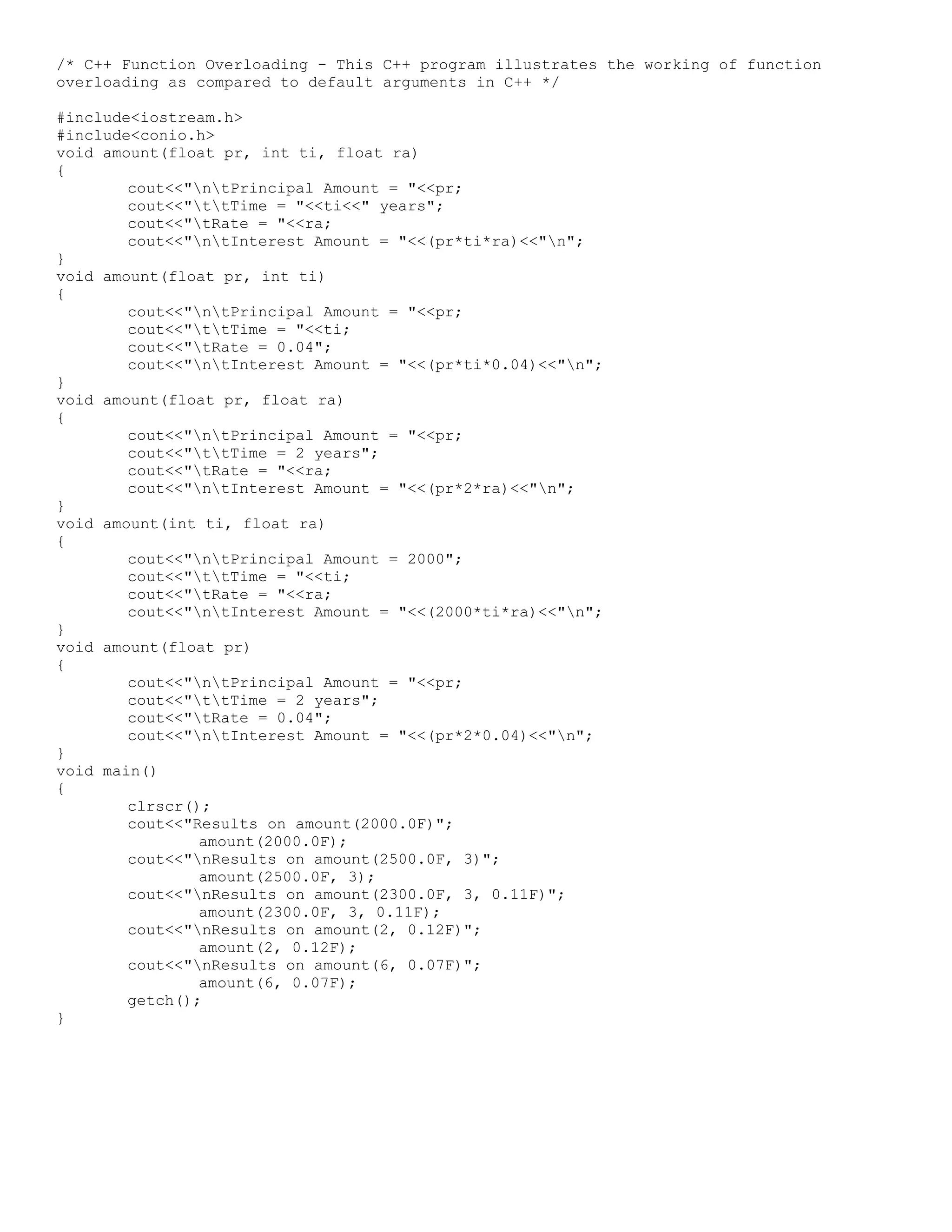 /* C++ Function Overloading - This C++ program illustrates the working of function overloading as compared to default arguments in C++ */ #include<iostream.h> #include<conio.h> void amount(float pr, int ti, float ra) { cout<<"ntPrincipal Amount = "<<pr; cout<<"ttTime = "<<ti<<" years"; cout<<"tRate = "<<ra; cout<<"ntInterest Amount = "<<(pr*ti*ra)<<"n"; } void amount(float pr, int ti) { cout<<"ntPrincipal Amount = "<<pr; cout<<"ttTime = "<<ti; cout<<"tRate = 0.04"; cout<<"ntInterest Amount = "<<(pr*ti*0.04)<<"n"; } void amount(float pr, float ra) { cout<<"ntPrincipal Amount = "<<pr; cout<<"ttTime = 2 years"; cout<<"tRate = "<<ra; cout<<"ntInterest Amount = "<<(pr*2*ra)<<"n"; } void amount(int ti, float ra) { cout<<"ntPrincipal Amount = 2000"; cout<<"ttTime = "<<ti; cout<<"tRate = "<<ra; cout<<"ntInterest Amount = "<<(2000*ti*ra)<<"n"; } void amount(float pr) { cout<<"ntPrincipal Amount = "<<pr; cout<<"ttTime = 2 years"; cout<<"tRate = 0.04"; cout<<"ntInterest Amount = "<<(pr*2*0.04)<<"n"; } void main() { clrscr(); cout<<"Results on amount(2000.0F)"; amount(2000.0F); cout<<"nResults on amount(2500.0F, 3)"; amount(2500.0F, 3); cout<<"nResults on amount(2300.0F, 3, 0.11F)"; amount(2300.0F, 3, 0.11F); cout<<"nResults on amount(2, 0.12F)"; amount(2, 0.12F); cout<<"nResults on amount(6, 0.07F)"; amount(6, 0.07F); getch(); } 