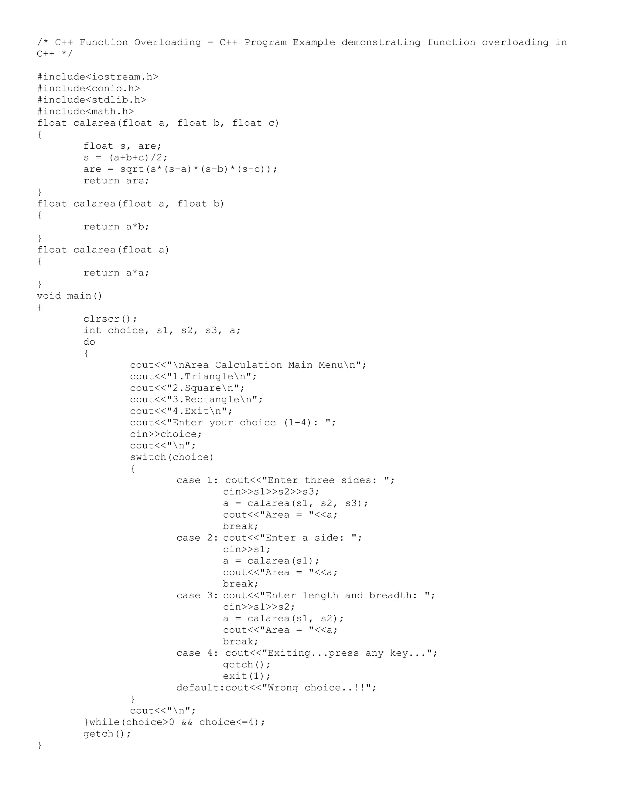 /* C++ Function Overloading - C++ Program Example demonstrating function overloading in C++ */ #include<iostream.h> #include<conio.h> #include<stdlib.h> #include<math.h> float calarea(float a, float b, float c) { float s, are; s = (a+b+c)/2; are = sqrt(s*(s-a)*(s-b)*(s-c)); return are; } float calarea(float a, float b) { return a*b; } float calarea(float a) { return a*a; } void main() { clrscr(); int choice, s1, s2, s3, a; do { cout<<"nArea Calculation Main Menun"; cout<<"1.Trianglen"; cout<<"2.Squaren"; cout<<"3.Rectanglen"; cout<<"4.Exitn"; cout<<"Enter your choice (1-4): "; cin>>choice; cout<<"n"; switch(choice) { case 1: cout<<"Enter three sides: "; cin>>s1>>s2>>s3; a = calarea(s1, s2, s3); cout<<"Area = "<<a; break; case 2: cout<<"Enter a side: "; cin>>s1; a = calarea(s1); cout<<"Area = "<<a; break; case 3: cout<<"Enter length and breadth: "; cin>>s1>>s2; a = calarea(s1, s2); cout<<"Area = "<<a; break; case 4: cout<<"Exiting...press any key..."; getch(); exit(1); default:cout<<"Wrong choice..!!"; } cout<<"n"; }while(choice>0 && choice<=4); getch(); } 