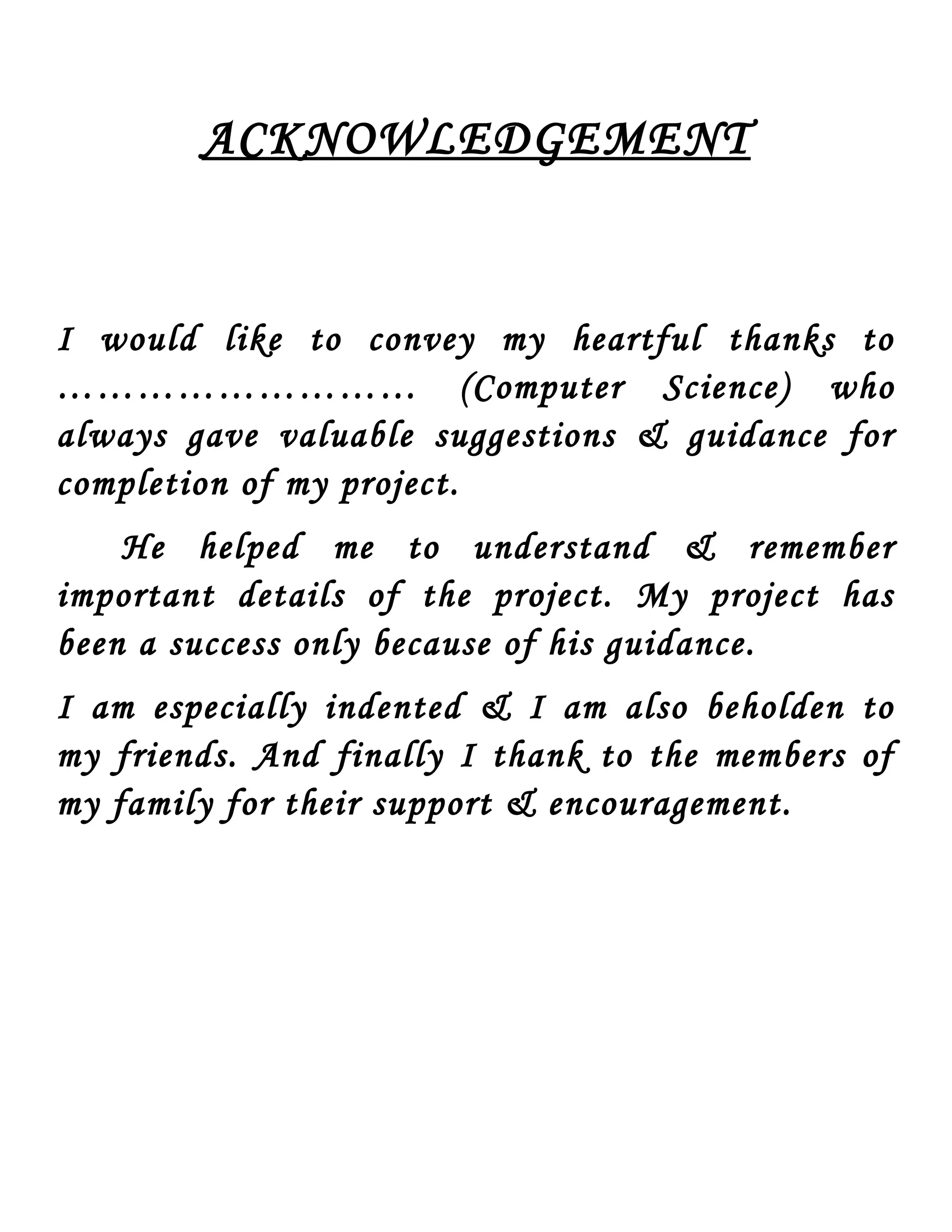 ACKNOWLEDGEMENT I would like to convey my heartful thanks to ……………………… (Computer Science) who always gave valuable suggestions & guidance for completion of my project. He helped me to understand & remember important details of the project. My project has been a success only because of his guidance. I am especially indented & I am also beholden to my friends. And finally I thank to the members of my family for their support & encouragement. 