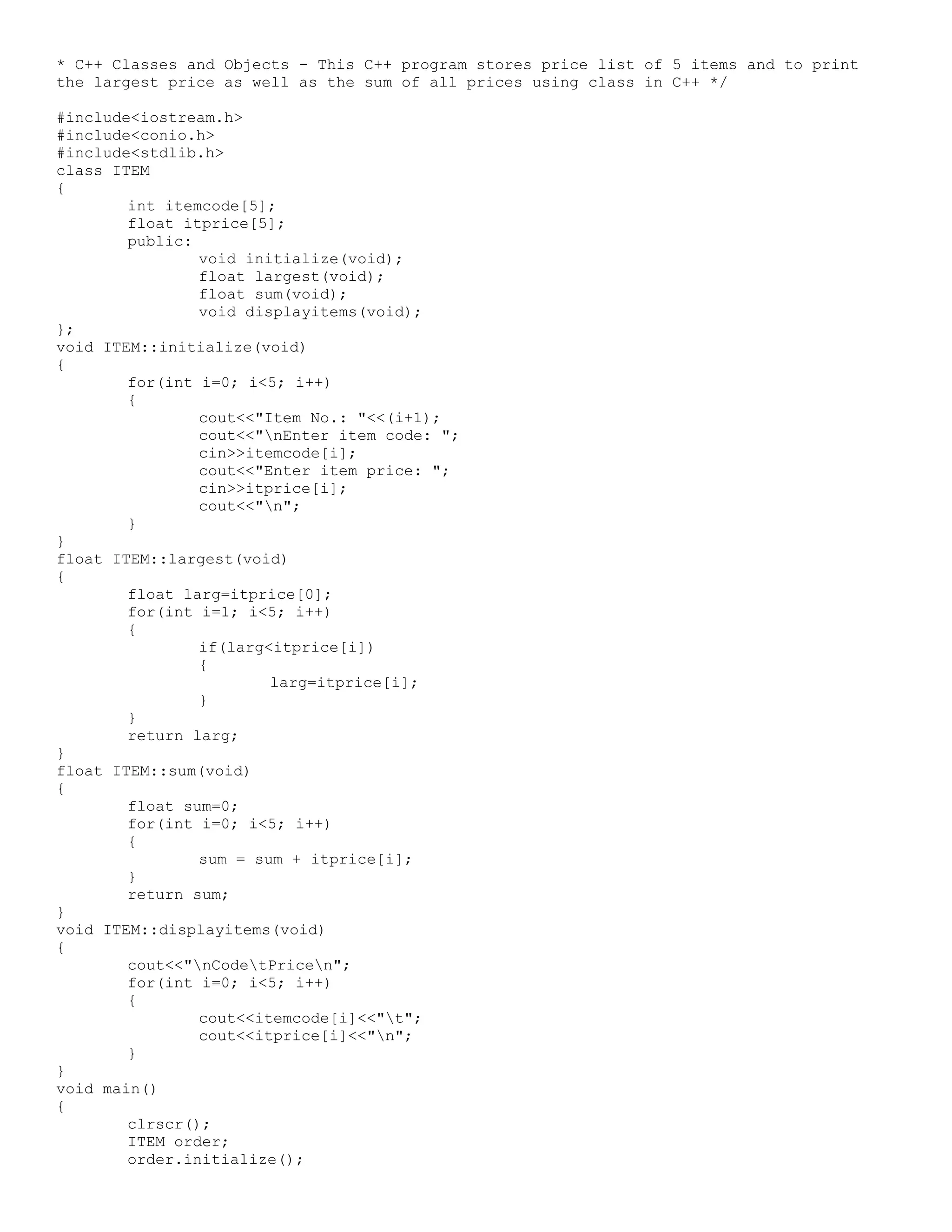 * C++ Classes and Objects - This C++ program stores price list of 5 items and to print the largest price as well as the sum of all prices using class in C++ */ #include<iostream.h> #include<conio.h> #include<stdlib.h> class ITEM { int itemcode[5]; float itprice[5]; public: void initialize(void); float largest(void); float sum(void); void displayitems(void); }; void ITEM::initialize(void) { for(int i=0; i<5; i++) { cout<<"Item No.: "<<(i+1); cout<<"nEnter item code: "; cin>>itemcode[i]; cout<<"Enter item price: "; cin>>itprice[i]; cout<<"n"; } } float ITEM::largest(void) { float larg=itprice[0]; for(int i=1; i<5; i++) { if(larg<itprice[i]) { larg=itprice[i]; } } return larg; } float ITEM::sum(void) { float sum=0; for(int i=0; i<5; i++) { sum = sum + itprice[i]; } return sum; } void ITEM::displayitems(void) { cout<<"nCodetPricen"; for(int i=0; i<5; i++) { cout<<itemcode[i]<<"t"; cout<<itprice[i]<<"n"; } } void main() { clrscr(); ITEM order; order.initialize(); 