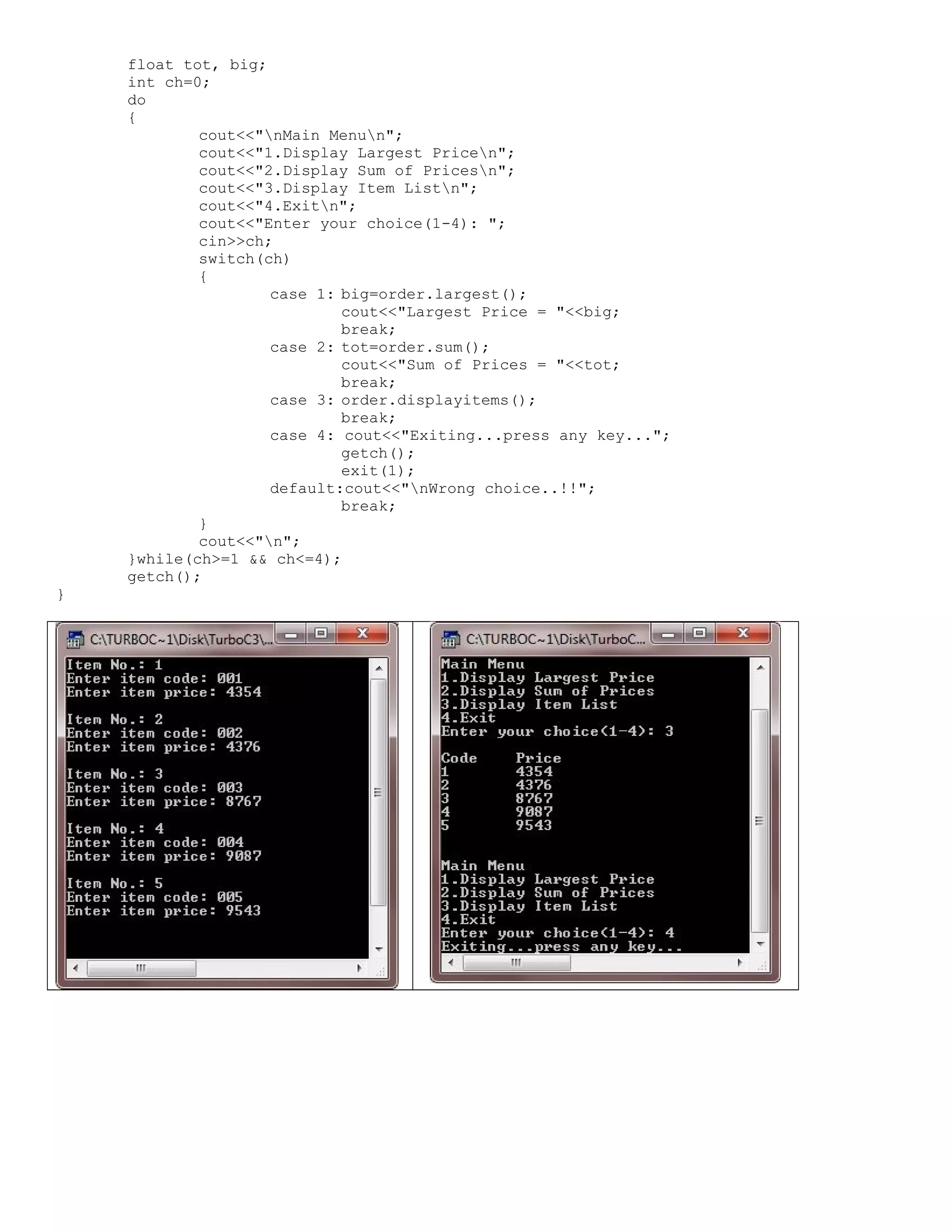 float tot, big; int ch=0; do { cout<<"nMain Menun"; cout<<"1.Display Largest Pricen"; cout<<"2.Display Sum of Pricesn"; cout<<"3.Display Item Listn"; cout<<"4.Exitn"; cout<<"Enter your choice(1-4): "; cin>>ch; switch(ch) { case 1: big=order.largest(); cout<<"Largest Price = "<<big; break; case 2: tot=order.sum(); cout<<"Sum of Prices = "<<tot; break; case 3: order.displayitems(); break; case 4: cout<<"Exiting...press any key..."; getch(); exit(1); default:cout<<"nWrong choice..!!"; break; } cout<<"n"; }while(ch>=1 && ch<=4); getch(); } 
