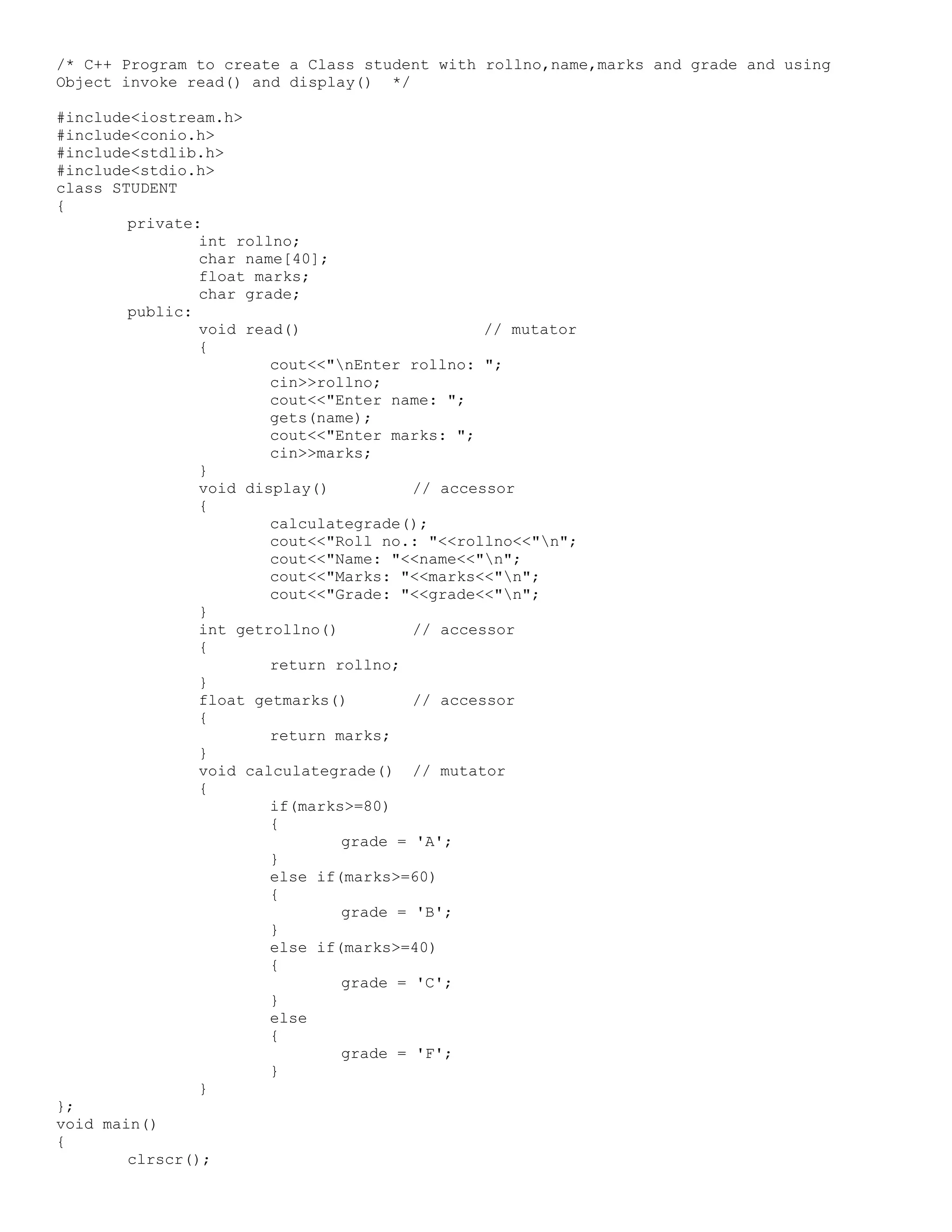 /* C++ Program to create a Class student with rollno,name,marks and grade and using Object invoke read() and display() */ #include<iostream.h> #include<conio.h> #include<stdlib.h> #include<stdio.h> class STUDENT { private: int rollno; char name[40]; float marks; char grade; public: void read() // mutator { cout<<"nEnter rollno: "; cin>>rollno; cout<<"Enter name: "; gets(name); cout<<"Enter marks: "; cin>>marks; } void display() // accessor { calculategrade(); cout<<"Roll no.: "<<rollno<<"n"; cout<<"Name: "<<name<<"n"; cout<<"Marks: "<<marks<<"n"; cout<<"Grade: "<<grade<<"n"; } int getrollno() // accessor { return rollno; } float getmarks() // accessor { return marks; } void calculategrade() // mutator { if(marks>=80) { grade = 'A'; } else if(marks>=60) { grade = 'B'; } else if(marks>=40) { grade = 'C'; } else { grade = 'F'; } } }; void main() { clrscr(); 
