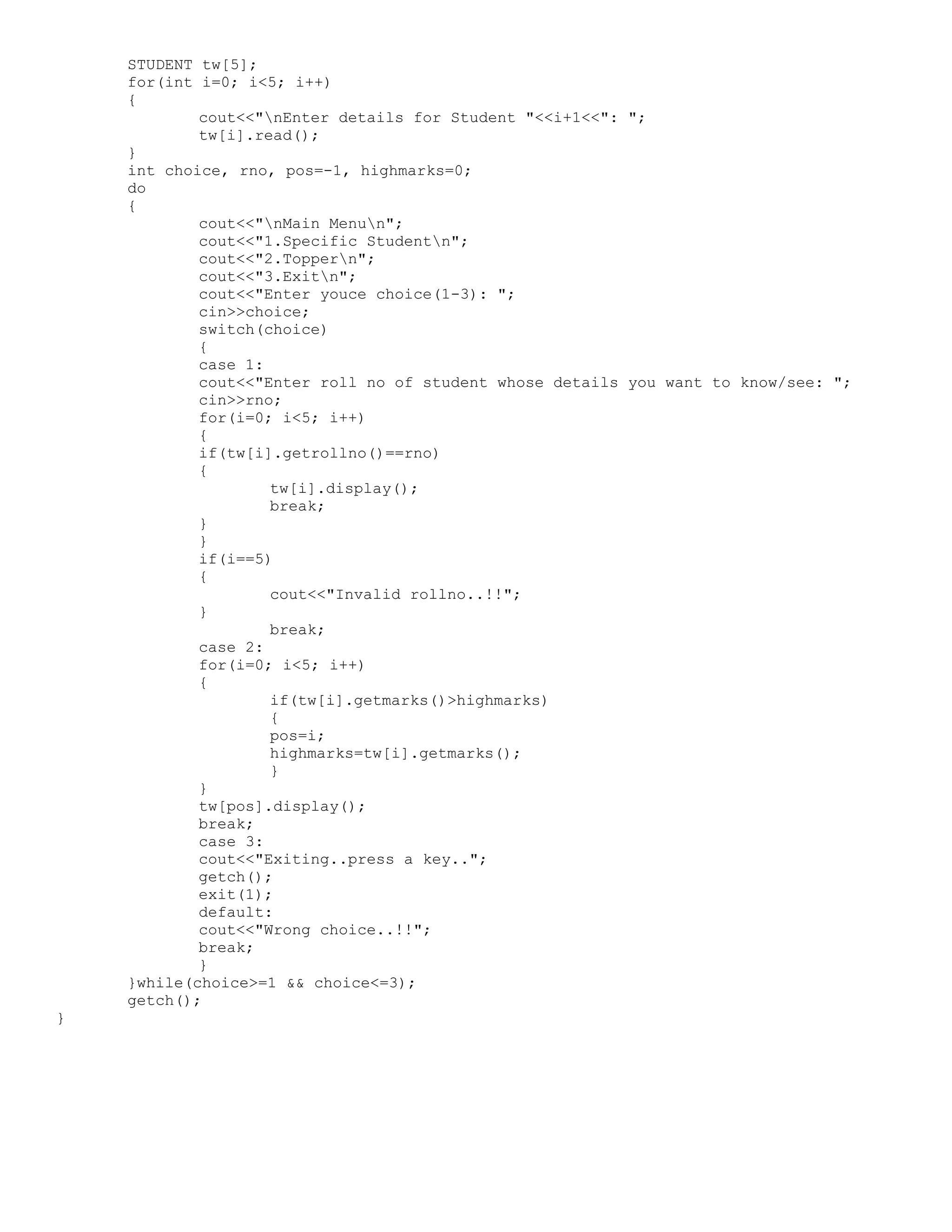 STUDENT tw[5]; for(int i=0; i<5; i++) { cout<<"nEnter details for Student "<<i+1<<": "; tw[i].read(); } int choice, rno, pos=-1, highmarks=0; do { cout<<"nMain Menun"; cout<<"1.Specific Studentn"; cout<<"2.Toppern"; cout<<"3.Exitn"; cout<<"Enter youce choice(1-3): "; cin>>choice; switch(choice) { case 1: cout<<"Enter roll no of student whose details you want to know/see: "; cin>>rno; for(i=0; i<5; i++) { if(tw[i].getrollno()==rno) { tw[i].display(); break; } } if(i==5) { cout<<"Invalid rollno..!!"; } break; case 2: for(i=0; i<5; i++) { if(tw[i].getmarks()>highmarks) { pos=i; highmarks=tw[i].getmarks(); } } tw[pos].display(); break; case 3: cout<<"Exiting..press a key.."; getch(); exit(1); default: cout<<"Wrong choice..!!"; break; } }while(choice>=1 && choice<=3); getch(); } 