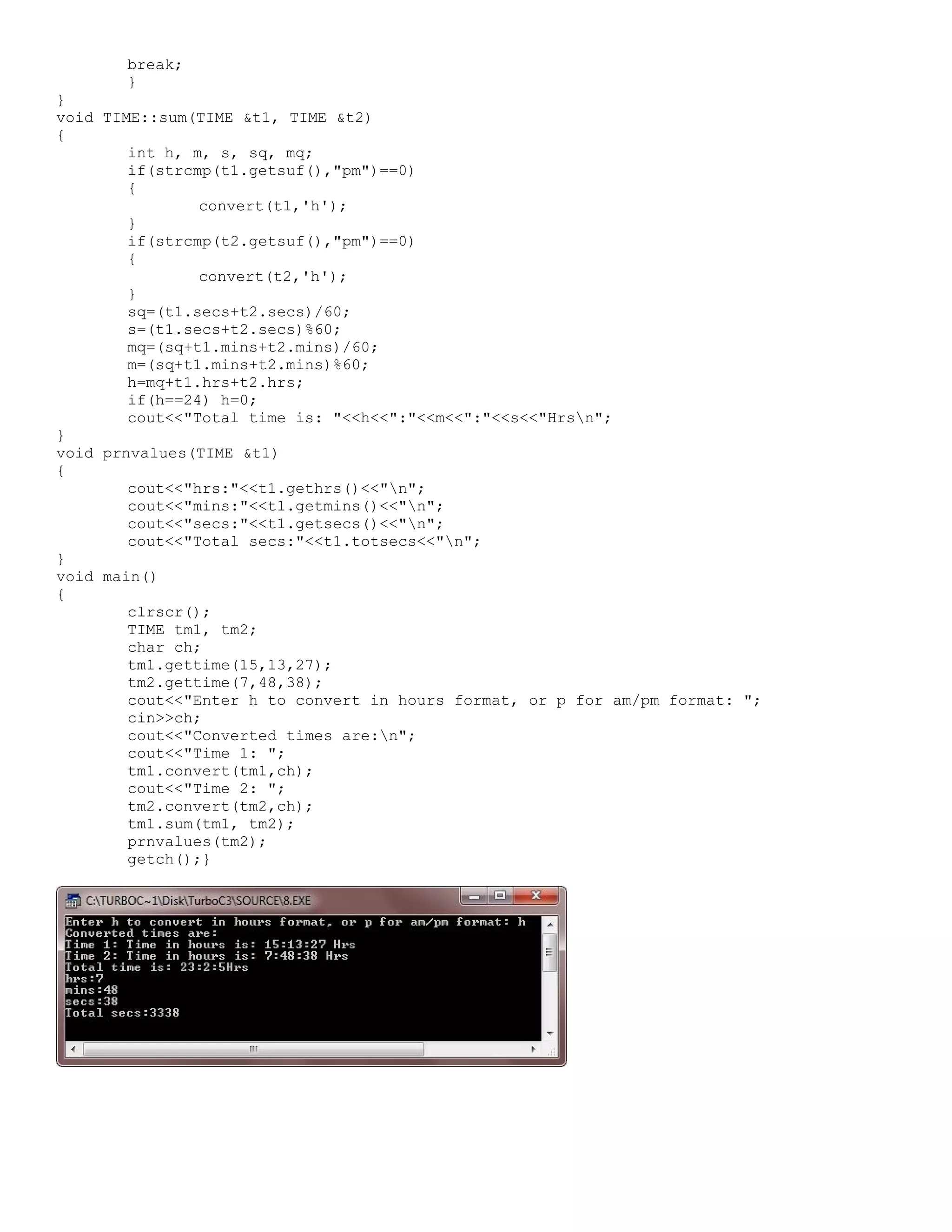 break; } } void TIME::sum(TIME &t1, TIME &t2) { int h, m, s, sq, mq; if(strcmp(t1.getsuf(),"pm")==0) { convert(t1,'h'); } if(strcmp(t2.getsuf(),"pm")==0) { convert(t2,'h'); } sq=(t1.secs+t2.secs)/60; s=(t1.secs+t2.secs)%60; mq=(sq+t1.mins+t2.mins)/60; m=(sq+t1.mins+t2.mins)%60; h=mq+t1.hrs+t2.hrs; if(h==24) h=0; cout<<"Total time is: "<<h<<":"<<m<<":"<<s<<"Hrsn"; } void prnvalues(TIME &t1) { cout<<"hrs:"<<t1.gethrs()<<"n"; cout<<"mins:"<<t1.getmins()<<"n"; cout<<"secs:"<<t1.getsecs()<<"n"; cout<<"Total secs:"<<t1.totsecs<<"n"; } void main() { clrscr(); TIME tm1, tm2; char ch; tm1.gettime(15,13,27); tm2.gettime(7,48,38); cout<<"Enter h to convert in hours format, or p for am/pm format: "; cin>>ch; cout<<"Converted times are:n"; cout<<"Time 1: "; tm1.convert(tm1,ch); cout<<"Time 2: "; tm2.convert(tm2,ch); tm1.sum(tm1, tm2); prnvalues(tm2); getch();} 