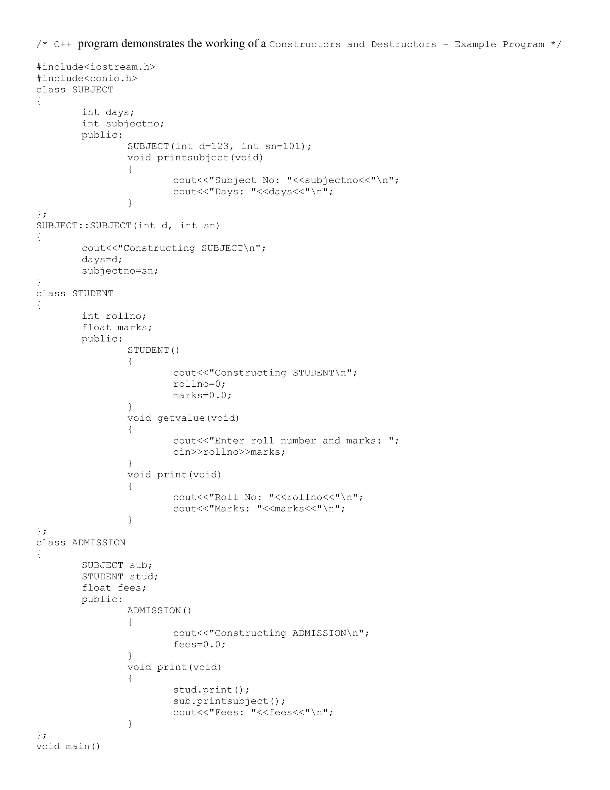 /* C++ program demonstrates the working of a Constructors and Destructors - Example Program */ #include<iostream.h> #include<conio.h> class SUBJECT { int days; int subjectno; public: SUBJECT(int d=123, int sn=101); void printsubject(void) { cout<<"Subject No: "<<subjectno<<"n"; cout<<"Days: "<<days<<"n"; } }; SUBJECT::SUBJECT(int d, int sn) { cout<<"Constructing SUBJECTn"; days=d; subjectno=sn; } class STUDENT { int rollno; float marks; public: STUDENT() { cout<<"Constructing STUDENTn"; rollno=0; marks=0.0; } void getvalue(void) { cout<<"Enter roll number and marks: "; cin>>rollno>>marks; } void print(void) { cout<<"Roll No: "<<rollno<<"n"; cout<<"Marks: "<<marks<<"n"; } }; class ADMISSION { SUBJECT sub; STUDENT stud; float fees; public: ADMISSION() { cout<<"Constructing ADMISSIONn"; fees=0.0; } void print(void) { stud.print(); sub.printsubject(); cout<<"Fees: "<<fees<<"n"; } }; void main() 