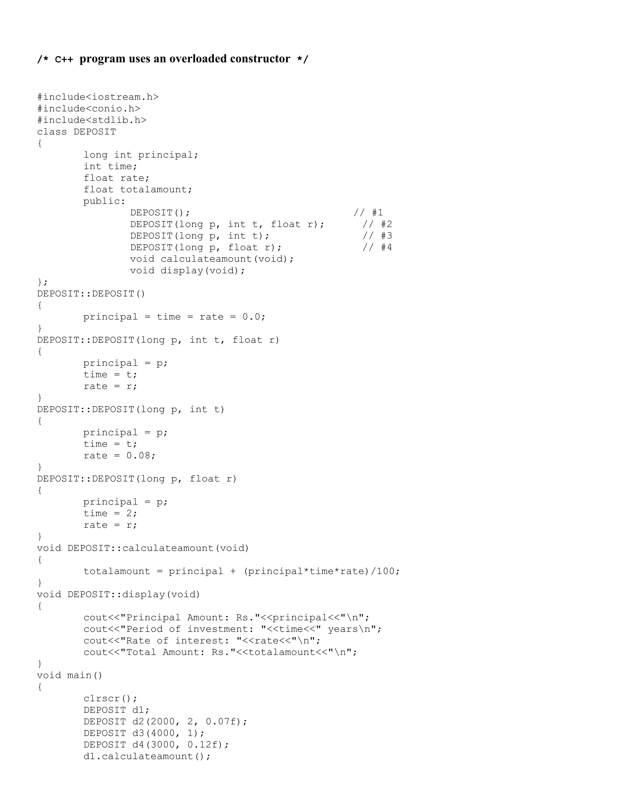 /* C++ program uses an overloaded constructor */ #include<iostream.h> #include<conio.h> #include<stdlib.h> class DEPOSIT { long int principal; int time; float rate; float totalamount; public: DEPOSIT(); // #1 DEPOSIT(long p, int t, float r); // #2 DEPOSIT(long p, int t); // #3 DEPOSIT(long p, float r); // #4 void calculateamount(void); void display(void); }; DEPOSIT::DEPOSIT() { principal = time = rate = 0.0; } DEPOSIT::DEPOSIT(long p, int t, float r) { principal = p; time = t; rate = r; } DEPOSIT::DEPOSIT(long p, int t) { principal = p; time = t; rate = 0.08; } DEPOSIT::DEPOSIT(long p, float r) { principal = p; time = 2; rate = r; } void DEPOSIT::calculateamount(void) { totalamount = principal + (principal*time*rate)/100; } void DEPOSIT::display(void) { cout<<"Principal Amount: Rs."<<principal<<"n"; cout<<"Period of investment: "<<time<<" yearsn"; cout<<"Rate of interest: "<<rate<<"n"; cout<<"Total Amount: Rs."<<totalamount<<"n"; } void main() { clrscr(); DEPOSIT d1; DEPOSIT d2(2000, 2, 0.07f); DEPOSIT d3(4000, 1); DEPOSIT d4(3000, 0.12f); d1.calculateamount(); 