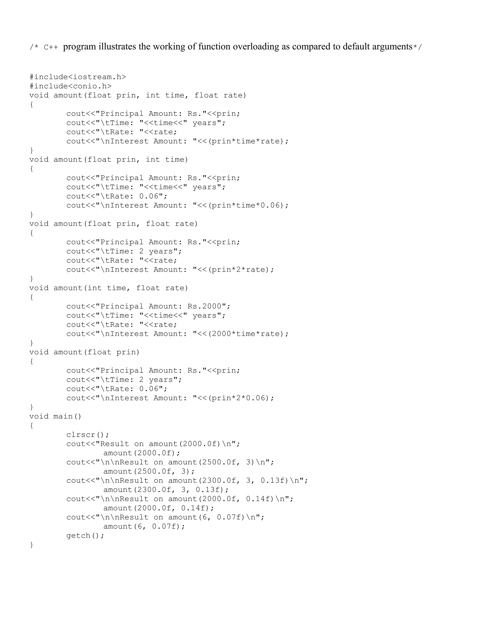 /* C++ program illustrates the working of function overloading as compared to default arguments*/ #include<iostream.h> #include<conio.h> void amount(float prin, int time, float rate) { cout<<"Principal Amount: Rs."<<prin; cout<<"tTime: "<<time<<" years"; cout<<"tRate: "<<rate; cout<<"nInterest Amount: "<<(prin*time*rate); } void amount(float prin, int time) { cout<<"Principal Amount: Rs."<<prin; cout<<"tTime: "<<time<<" years"; cout<<"tRate: 0.06"; cout<<"nInterest Amount: "<<(prin*time*0.06); } void amount(float prin, float rate) { cout<<"Principal Amount: Rs."<<prin; cout<<"tTime: 2 years"; cout<<"tRate: "<<rate; cout<<"nInterest Amount: "<<(prin*2*rate); } void amount(int time, float rate) { cout<<"Principal Amount: Rs.2000"; cout<<"tTime: "<<time<<" years"; cout<<"tRate: "<<rate; cout<<"nInterest Amount: "<<(2000*time*rate); } void amount(float prin) { cout<<"Principal Amount: Rs."<<prin; cout<<"tTime: 2 years"; cout<<"tRate: 0.06"; cout<<"nInterest Amount: "<<(prin*2*0.06); } void main() { clrscr(); cout<<"Result on amount(2000.0f)n"; amount(2000.0f); cout<<"nnResult on amount(2500.0f, 3)n"; amount(2500.0f, 3); cout<<"nnResult on amount(2300.0f, 3, 0.13f)n"; amount(2300.0f, 3, 0.13f); cout<<"nnResult on amount(2000.0f, 0.14f)n"; amount(2000.0f, 0.14f); cout<<"nnResult on amount(6, 0.07f)n"; amount(6, 0.07f); getch(); } 
