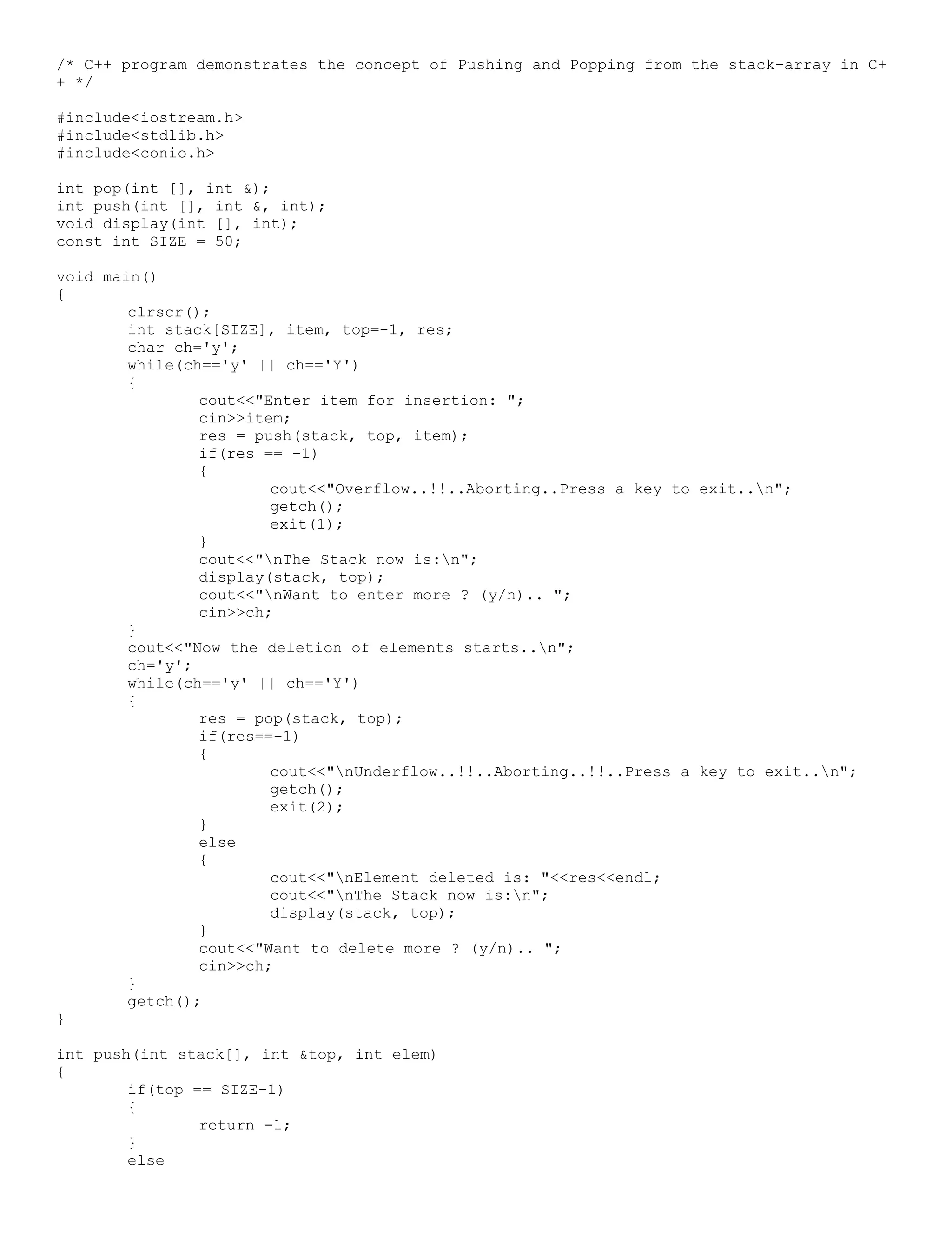 /* C++ program demonstrates the concept of Pushing and Popping from the stack-array in C+ + */ #include<iostream.h> #include<stdlib.h> #include<conio.h> int pop(int [], int &); int push(int [], int &, int); void display(int [], int); const int SIZE = 50; void main() { clrscr(); int stack[SIZE], item, top=-1, res; char ch='y'; while(ch=='y' || ch=='Y') { cout<<"Enter item for insertion: "; cin>>item; res = push(stack, top, item); if(res == -1) { cout<<"Overflow..!!..Aborting..Press a key to exit..n"; getch(); exit(1); } cout<<"nThe Stack now is:n"; display(stack, top); cout<<"nWant to enter more ? (y/n).. "; cin>>ch; } cout<<"Now the deletion of elements starts..n"; ch='y'; while(ch=='y' || ch=='Y') { res = pop(stack, top); if(res==-1) { cout<<"nUnderflow..!!..Aborting..!!..Press a key to exit..n"; getch(); exit(2); } else { cout<<"nElement deleted is: "<<res<<endl; cout<<"nThe Stack now is:n"; display(stack, top); } cout<<"Want to delete more ? (y/n).. "; cin>>ch; } getch(); } int push(int stack[], int &top, int elem) { if(top == SIZE-1) { return -1; } else 