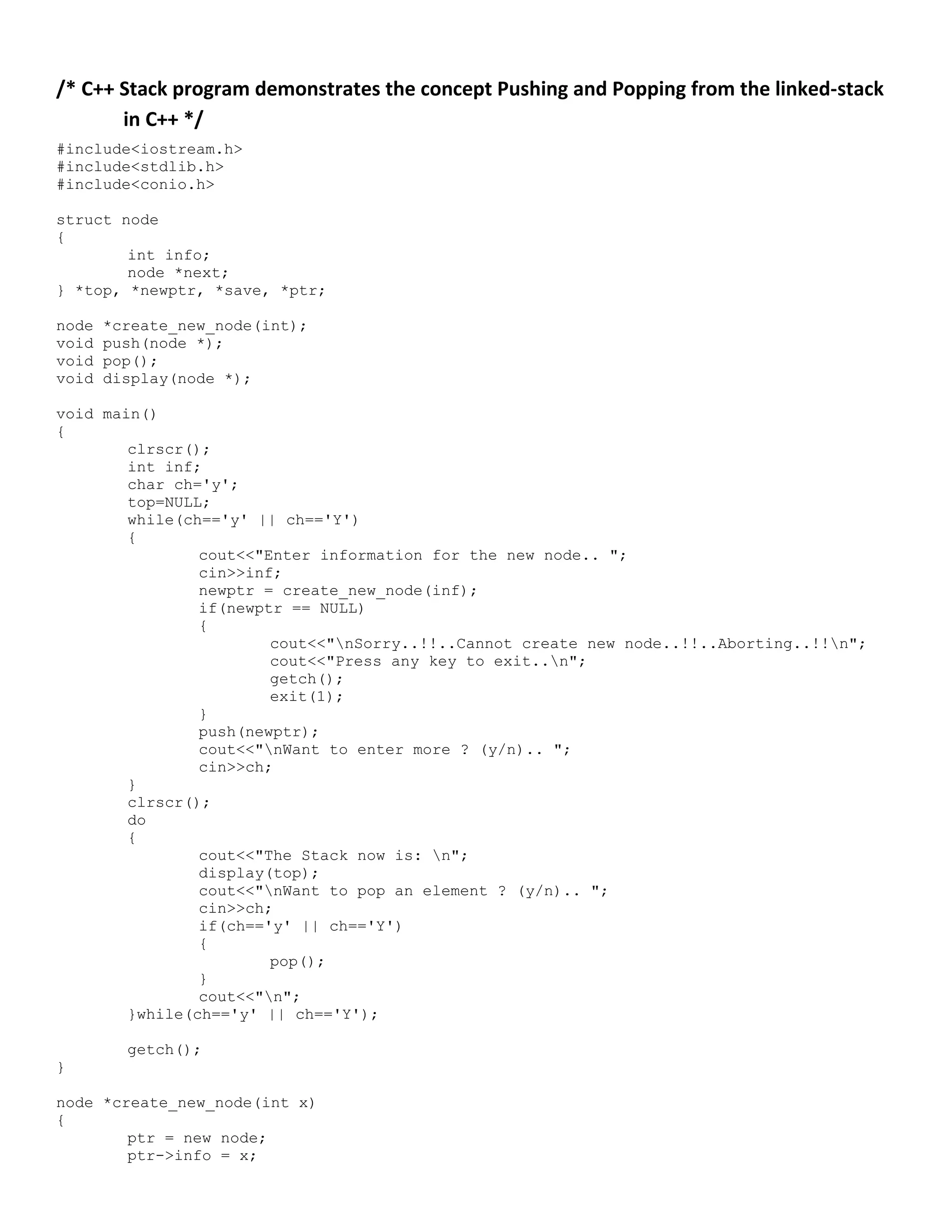 /* C++ Stack program demonstrates the concept Pushing and Popping from the linked-stack in C++ */ #include<iostream.h> #include<stdlib.h> #include<conio.h> struct node { int info; node *next; } *top, *newptr, *save, *ptr; node *create_new_node(int); void push(node *); void pop(); void display(node *); void main() { clrscr(); int inf; char ch='y'; top=NULL; while(ch=='y' || ch=='Y') { cout<<"Enter information for the new node.. "; cin>>inf; newptr = create_new_node(inf); if(newptr == NULL) { cout<<"nSorry..!!..Cannot create new node..!!..Aborting..!!n"; cout<<"Press any key to exit..n"; getch(); exit(1); } push(newptr); cout<<"nWant to enter more ? (y/n).. "; cin>>ch; } clrscr(); do { cout<<"The Stack now is: n"; display(top); cout<<"nWant to pop an element ? (y/n).. "; cin>>ch; if(ch=='y' || ch=='Y') { pop(); } cout<<"n"; }while(ch=='y' || ch=='Y'); getch(); } node *create_new_node(int x) { ptr = new node; ptr->info = x; 