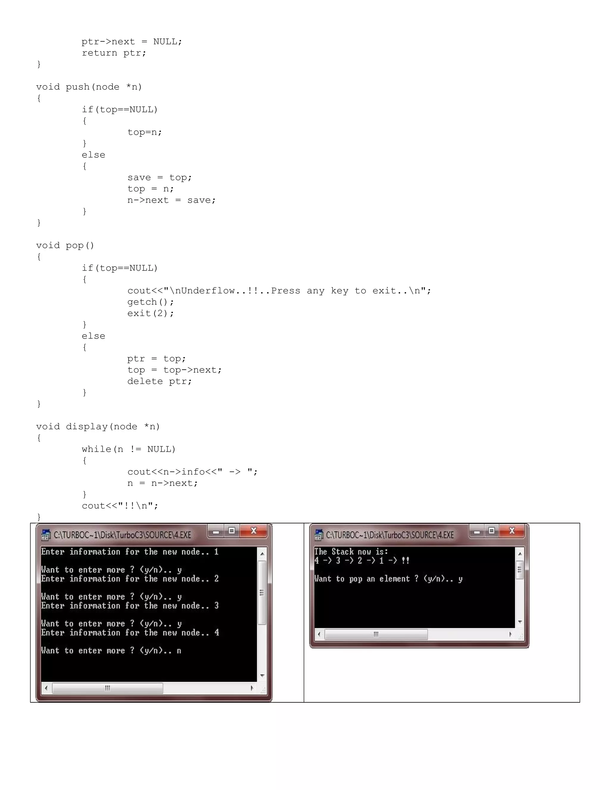 ptr->next = NULL; return ptr; } void push(node *n) { if(top==NULL) { top=n; } else { save = top; top = n; n->next = save; } } void pop() { if(top==NULL) { cout<<"nUnderflow..!!..Press any key to exit..n"; getch(); exit(2); } else { ptr = top; top = top->next; delete ptr; } } void display(node *n) { while(n != NULL) { cout<<n->info<<" -> "; n = n->next; } cout<<"!!n"; } 