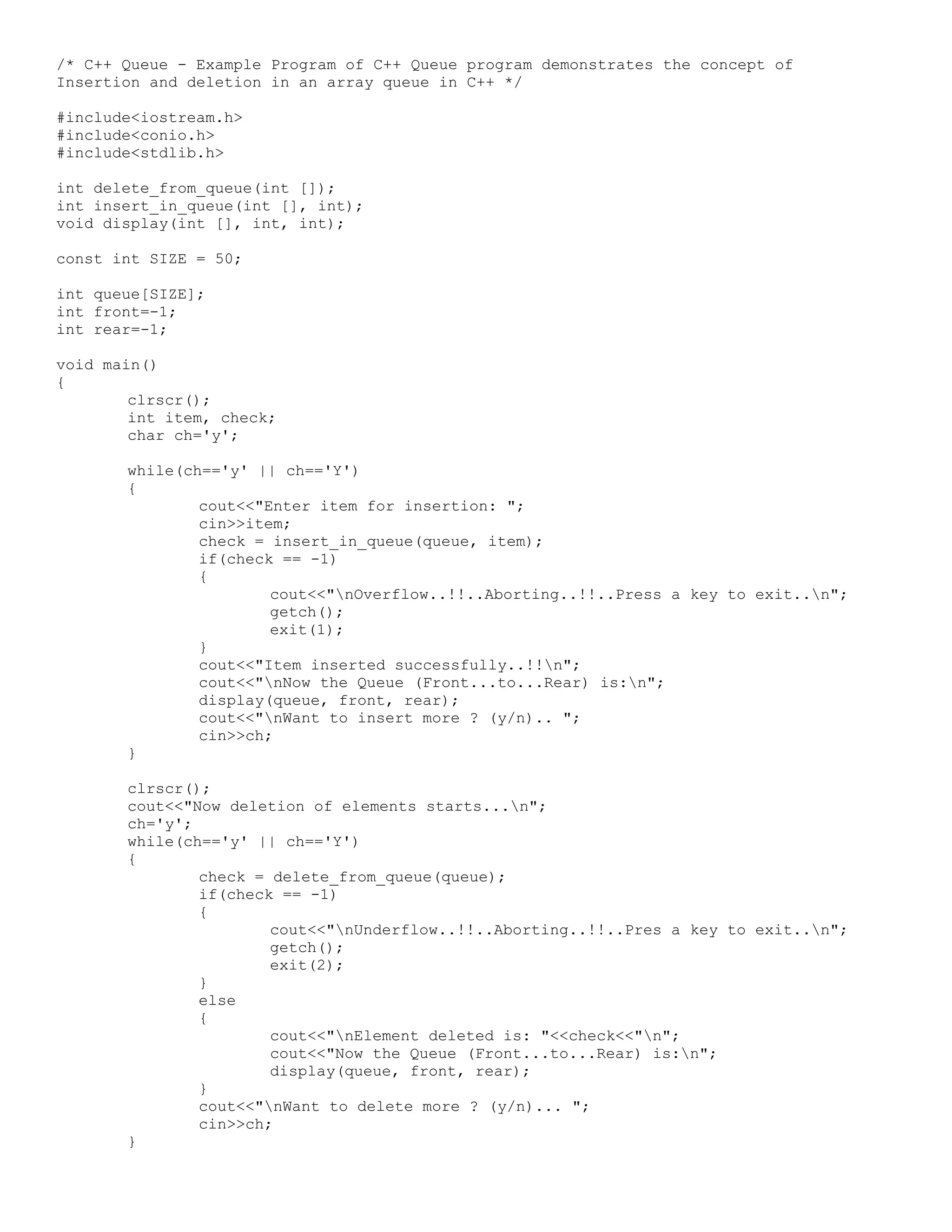 /* C++ Queue - Example Program of C++ Queue program demonstrates the concept of Insertion and deletion in an array queue in C++ */ #include<iostream.h> #include<conio.h> #include<stdlib.h> int delete_from_queue(int []); int insert_in_queue(int [], int); void display(int [], int, int); const int SIZE = 50; int queue[SIZE]; int front=-1; int rear=-1; void main() { clrscr(); int item, check; char ch='y'; while(ch=='y' || ch=='Y') { cout<<"Enter item for insertion: "; cin>>item; check = insert_in_queue(queue, item); if(check == -1) { cout<<"nOverflow..!!..Aborting..!!..Press a key to exit..n"; getch(); exit(1); } cout<<"Item inserted successfully..!!n"; cout<<"nNow the Queue (Front...to...Rear) is:n"; display(queue, front, rear); cout<<"nWant to insert more ? (y/n).. "; cin>>ch; } clrscr(); cout<<"Now deletion of elements starts...n"; ch='y'; while(ch=='y' || ch=='Y') { check = delete_from_queue(queue); if(check == -1) { cout<<"nUnderflow..!!..Aborting..!!..Pres a key to exit..n"; getch(); exit(2); } else { cout<<"nElement deleted is: "<<check<<"n"; cout<<"Now the Queue (Front...to...Rear) is:n"; display(queue, front, rear); } cout<<"nWant to delete more ? (y/n)... "; cin>>ch; } 