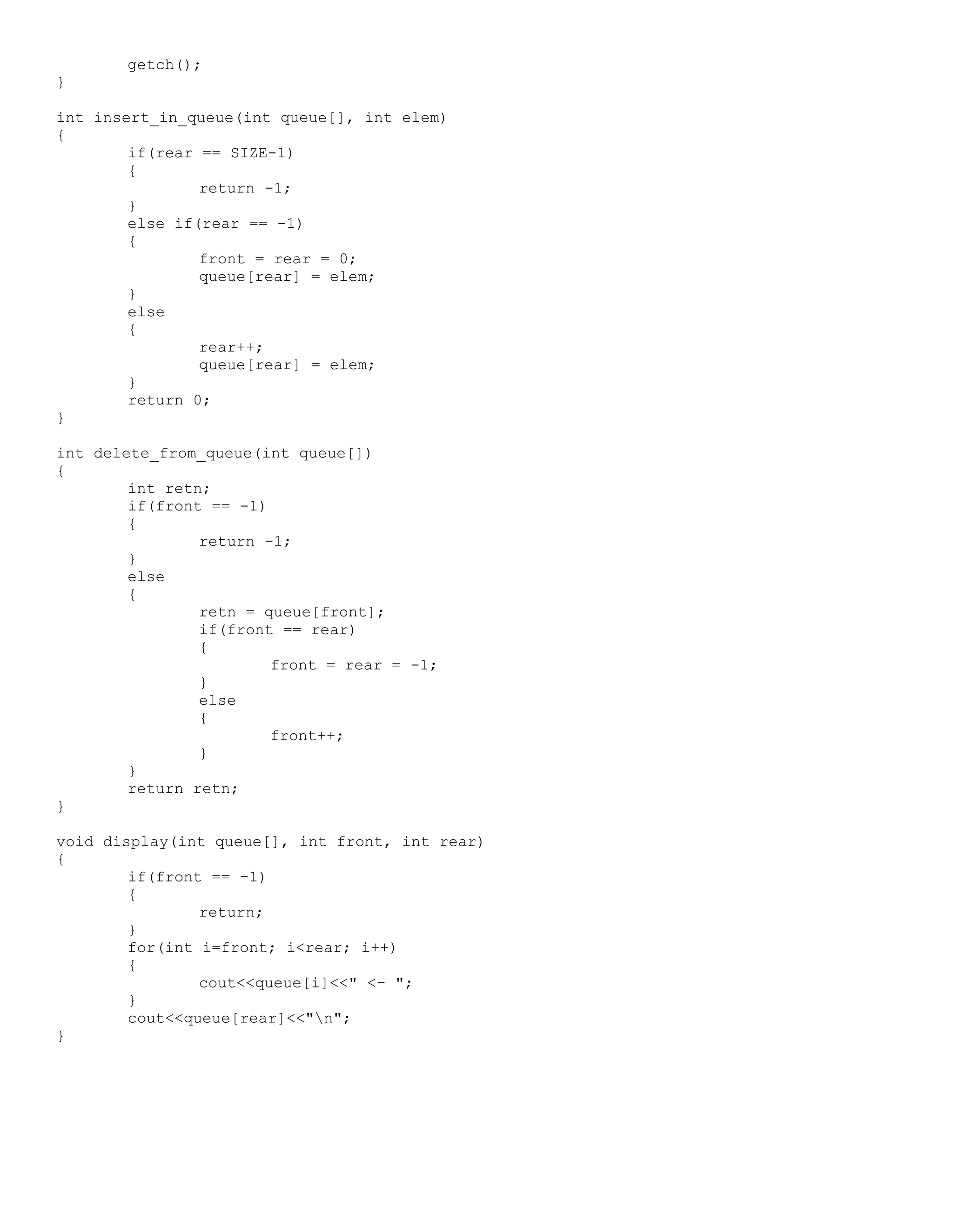 getch(); } int insert_in_queue(int queue[], int elem) { if(rear == SIZE-1) { return -1; } else if(rear == -1) { front = rear = 0; queue[rear] = elem; } else { rear++; queue[rear] = elem; } return 0; } int delete_from_queue(int queue[]) { int retn; if(front == -1) { return -1; } else { retn = queue[front]; if(front == rear) { front = rear = -1; } else { front++; } } return retn; } void display(int queue[], int front, int rear) { if(front == -1) { return; } for(int i=front; i<rear; i++) { cout<<queue[i]<<" <- "; } cout<<queue[rear]<<"n"; } 