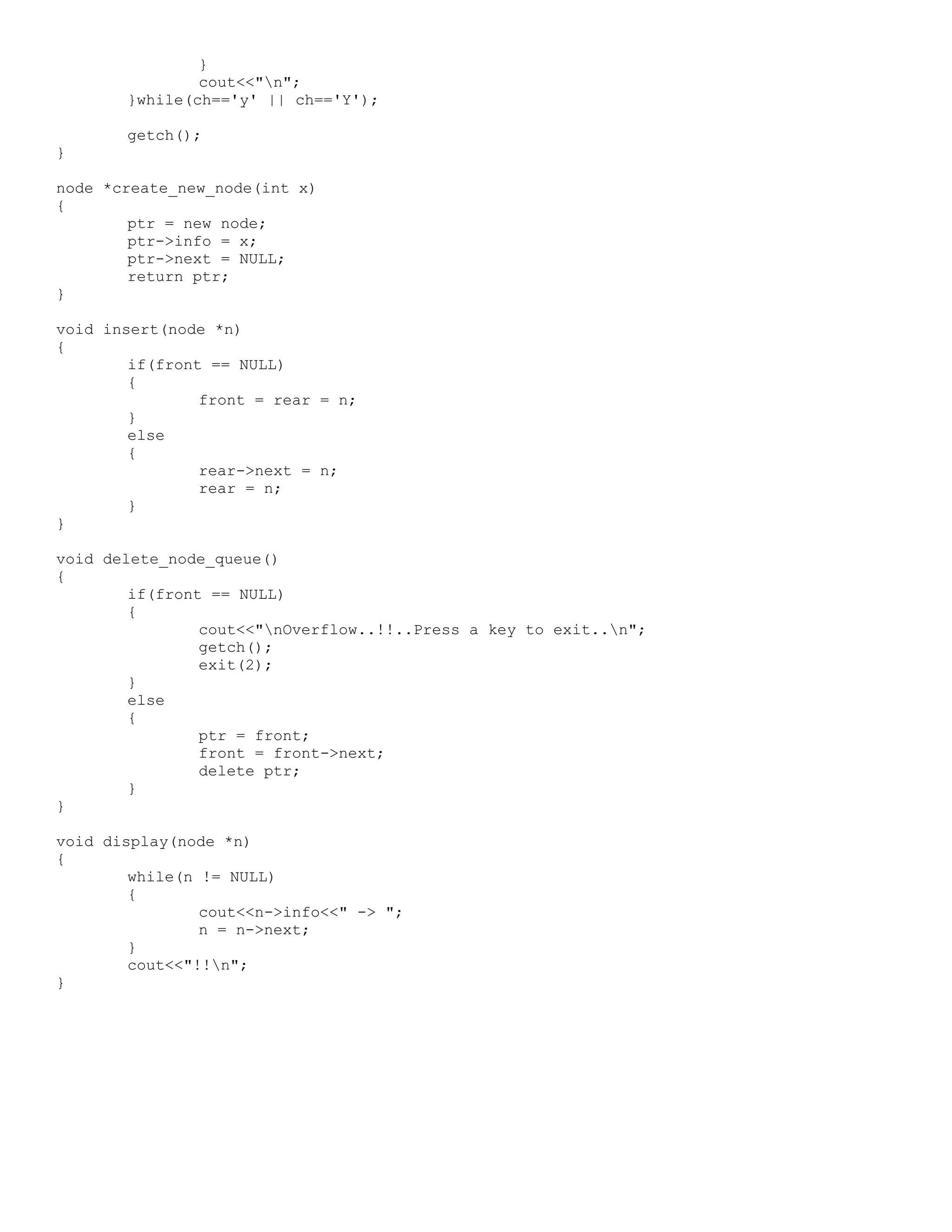 } cout<<"n"; }while(ch=='y' || ch=='Y'); getch(); } node *create_new_node(int x) { ptr = new node; ptr->info = x; ptr->next = NULL; return ptr; } void insert(node *n) { if(front == NULL) { front = rear = n; } else { rear->next = n; rear = n; } } void delete_node_queue() { if(front == NULL) { cout<<"nOverflow..!!..Press a key to exit..n"; getch(); exit(2); } else { ptr = front; front = front->next; delete ptr; } } void display(node *n) { while(n != NULL) { cout<<n->info<<" -> "; n = n->next; } cout<<"!!n"; } 
