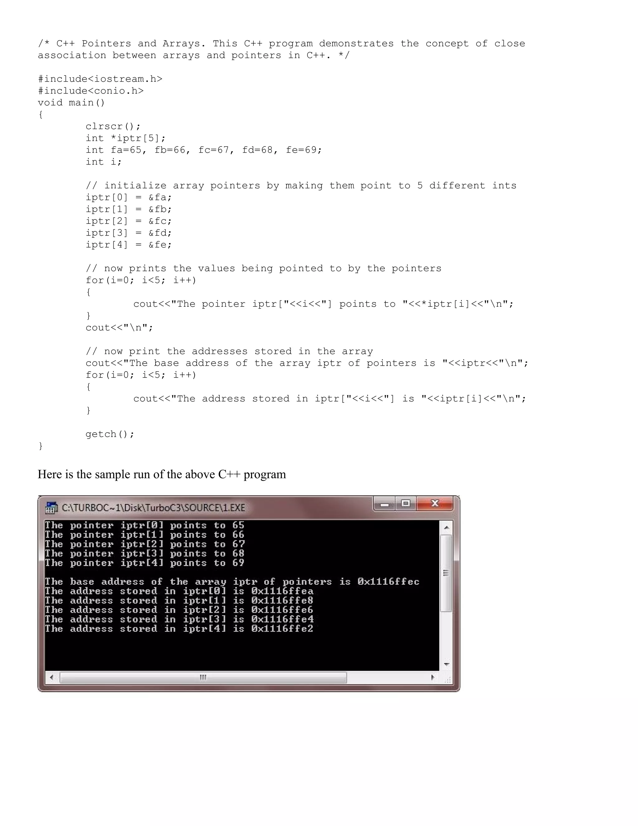 /* C++ Pointers and Arrays. This C++ program demonstrates the concept of close association between arrays and pointers in C++. */ #include<iostream.h> #include<conio.h> void main() { clrscr(); int *iptr[5]; int fa=65, fb=66, fc=67, fd=68, fe=69; int i; // initialize array pointers by making them point to 5 different ints iptr[0] = &fa; iptr[1] = &fb; iptr[2] = &fc; iptr[3] = &fd; iptr[4] = &fe; // now prints the values being pointed to by the pointers for(i=0; i<5; i++) { cout<<"The pointer iptr["<<i<<"] points to "<<*iptr[i]<<"n"; } cout<<"n"; // now print the addresses stored in the array cout<<"The base address of the array iptr of pointers is "<<iptr<<"n"; for(i=0; i<5; i++) { cout<<"The address stored in iptr["<<i<<"] is "<<iptr[i]<<"n"; } getch(); } Here is the sample run of the above C++ program 
