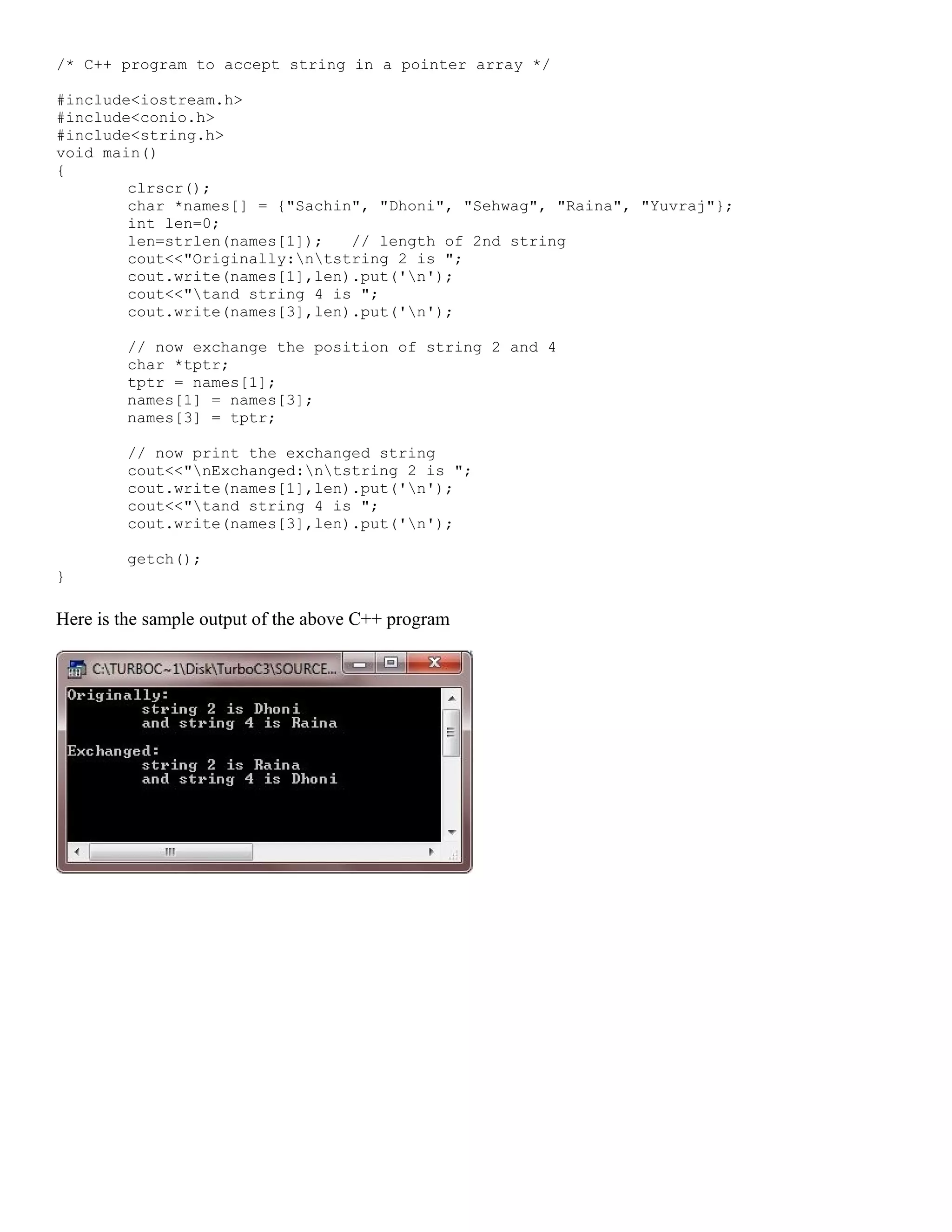 /* C++ program to accept string in a pointer array */ #include<iostream.h> #include<conio.h> #include<string.h> void main() { clrscr(); char *names[] = {"Sachin", "Dhoni", "Sehwag", "Raina", "Yuvraj"}; int len=0; len=strlen(names[1]); // length of 2nd string cout<<"Originally:ntstring 2 is "; cout.write(names[1],len).put('n'); cout<<"tand string 4 is "; cout.write(names[3],len).put('n'); // now exchange the position of string 2 and 4 char *tptr; tptr = names[1]; names[1] = names[3]; names[3] = tptr; // now print the exchanged string cout<<"nExchanged:ntstring 2 is "; cout.write(names[1],len).put('n'); cout<<"tand string 4 is "; cout.write(names[3],len).put('n'); getch(); } Here is the sample output of the above C++ program 
