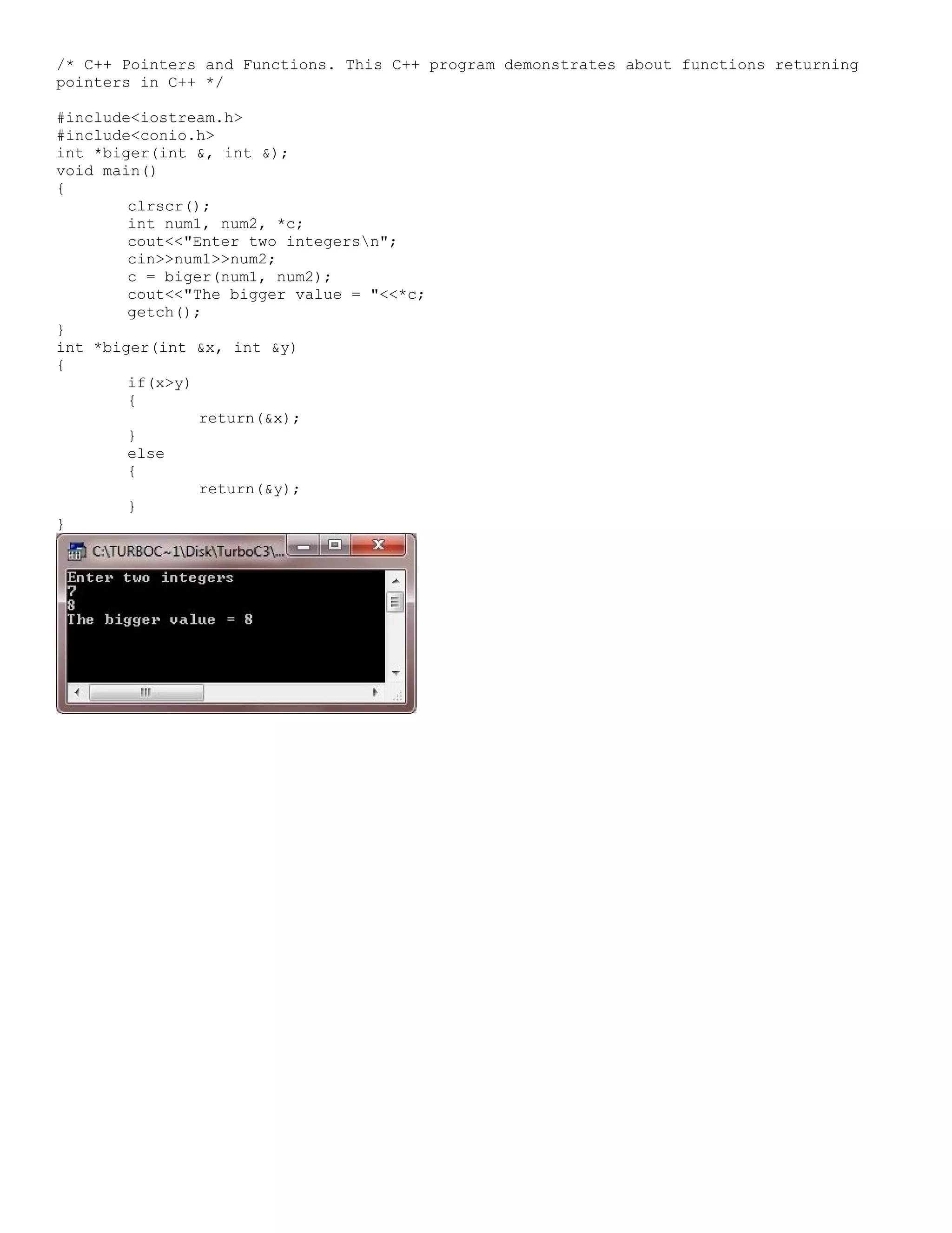 /* C++ Pointers and Functions. This C++ program demonstrates about functions returning pointers in C++ */ #include<iostream.h> #include<conio.h> int *biger(int &, int &); void main() { clrscr(); int num1, num2, *c; cout<<"Enter two integersn"; cin>>num1>>num2; c = biger(num1, num2); cout<<"The bigger value = "<<*c; getch(); } int *biger(int &x, int &y) { if(x>y) { return(&x); } else { return(&y); } } 