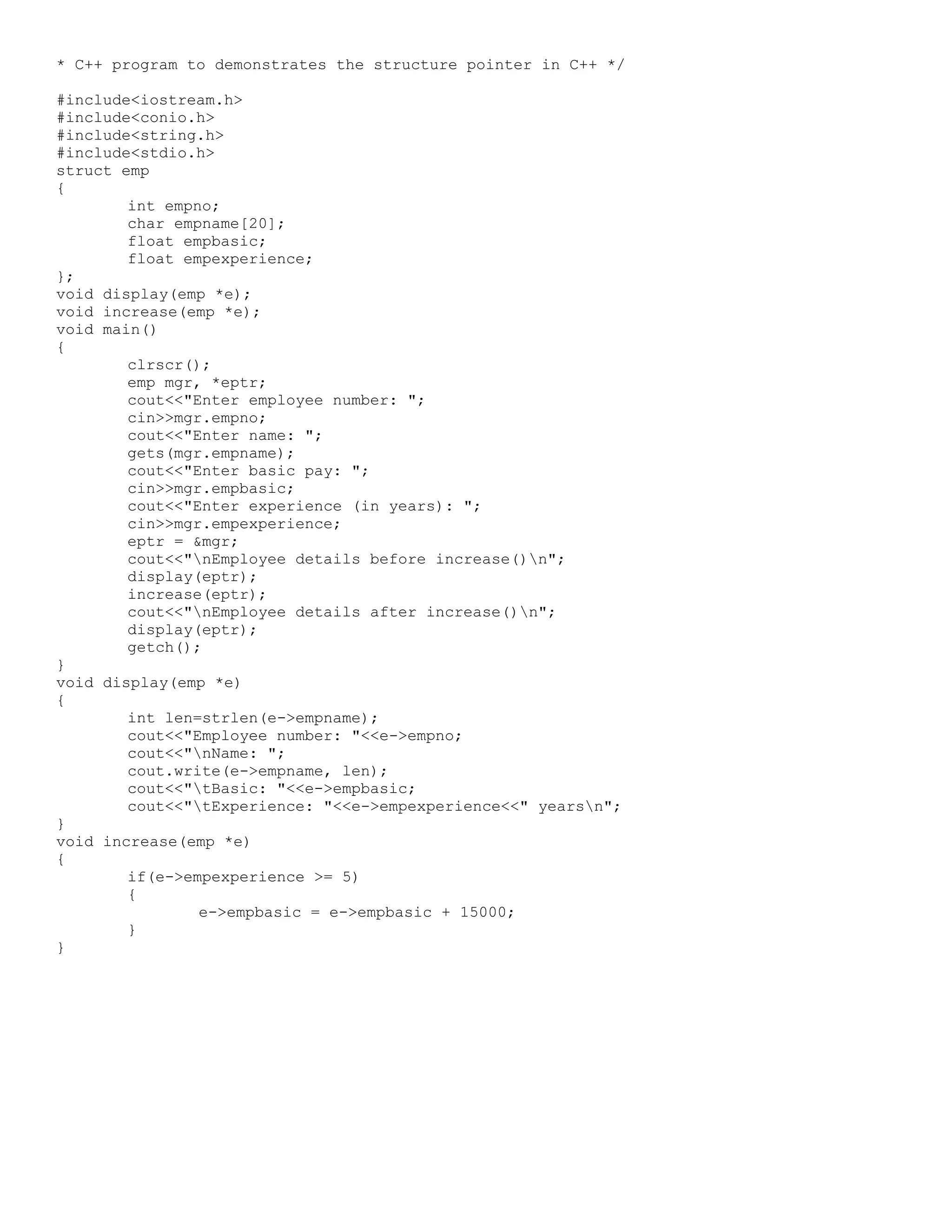 * C++ program to demonstrates the structure pointer in C++ */ #include<iostream.h> #include<conio.h> #include<string.h> #include<stdio.h> struct emp { int empno; char empname[20]; float empbasic; float empexperience; }; void display(emp *e); void increase(emp *e); void main() { clrscr(); emp mgr, *eptr; cout<<"Enter employee number: "; cin>>mgr.empno; cout<<"Enter name: "; gets(mgr.empname); cout<<"Enter basic pay: "; cin>>mgr.empbasic; cout<<"Enter experience (in years): "; cin>>mgr.empexperience; eptr = &mgr; cout<<"nEmployee details before increase()n"; display(eptr); increase(eptr); cout<<"nEmployee details after increase()n"; display(eptr); getch(); } void display(emp *e) { int len=strlen(e->empname); cout<<"Employee number: "<<e->empno; cout<<"nName: "; cout.write(e->empname, len); cout<<"tBasic: "<<e->empbasic; cout<<"tExperience: "<<e->empexperience<<" yearsn"; } void increase(emp *e) { if(e->empexperience >= 5) { e->empbasic = e->empbasic + 15000; } } 