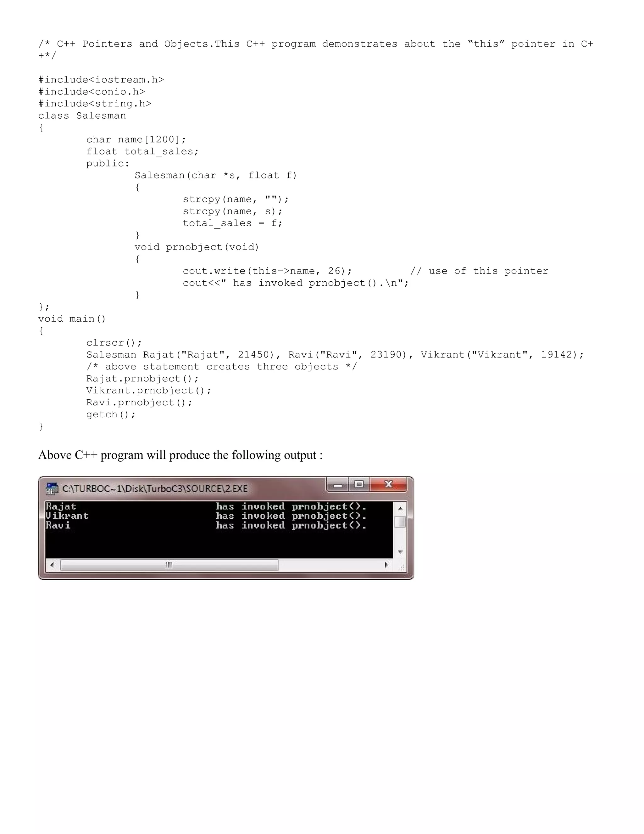/* C++ Pointers and Objects.This C++ program demonstrates about the “this” pointer in C+ +*/ #include<iostream.h> #include<conio.h> #include<string.h> class Salesman { char name[1200]; float total_sales; public: Salesman(char *s, float f) { strcpy(name, ""); strcpy(name, s); total_sales = f; } void prnobject(void) { cout.write(this->name, 26); // use of this pointer cout<<" has invoked prnobject().n"; } }; void main() { clrscr(); Salesman Rajat("Rajat", 21450), Ravi("Ravi", 23190), Vikrant("Vikrant", 19142); /* above statement creates three objects */ Rajat.prnobject(); Vikrant.prnobject(); Ravi.prnobject(); getch(); } Above C++ program will produce the following output : 