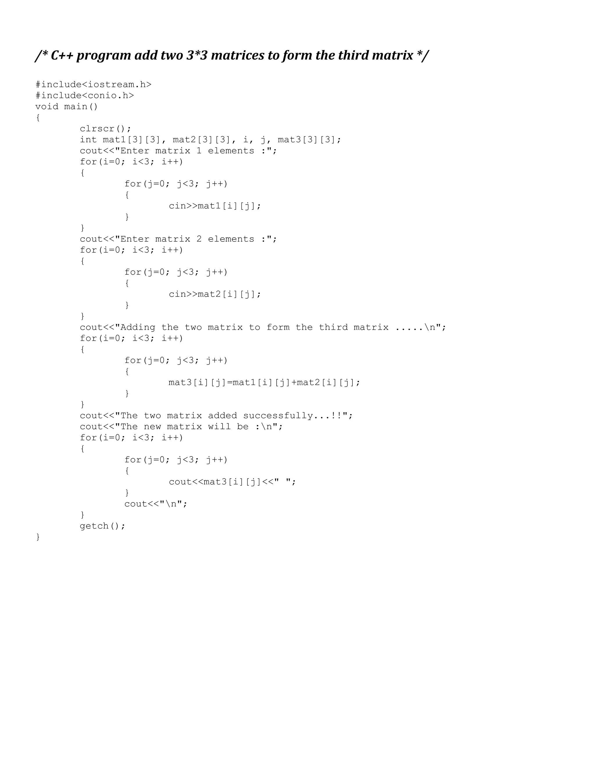 /* C++ program add two 3*3 matrices to form the third matrix */ #include<iostream.h> #include<conio.h> void main() { clrscr(); int mat1[3][3], mat2[3][3], i, j, mat3[3][3]; cout<<"Enter matrix 1 elements :"; for(i=0; i<3; i++) { for(j=0; j<3; j++) { cin>>mat1[i][j]; } } cout<<"Enter matrix 2 elements :"; for(i=0; i<3; i++) { for(j=0; j<3; j++) { cin>>mat2[i][j]; } } cout<<"Adding the two matrix to form the third matrix .....n"; for(i=0; i<3; i++) { for(j=0; j<3; j++) { mat3[i][j]=mat1[i][j]+mat2[i][j]; } } cout<<"The two matrix added successfully...!!"; cout<<"The new matrix will be :n"; for(i=0; i<3; i++) { for(j=0; j<3; j++) { cout<<mat3[i][j]<<" "; } cout<<"n"; } getch(); } 