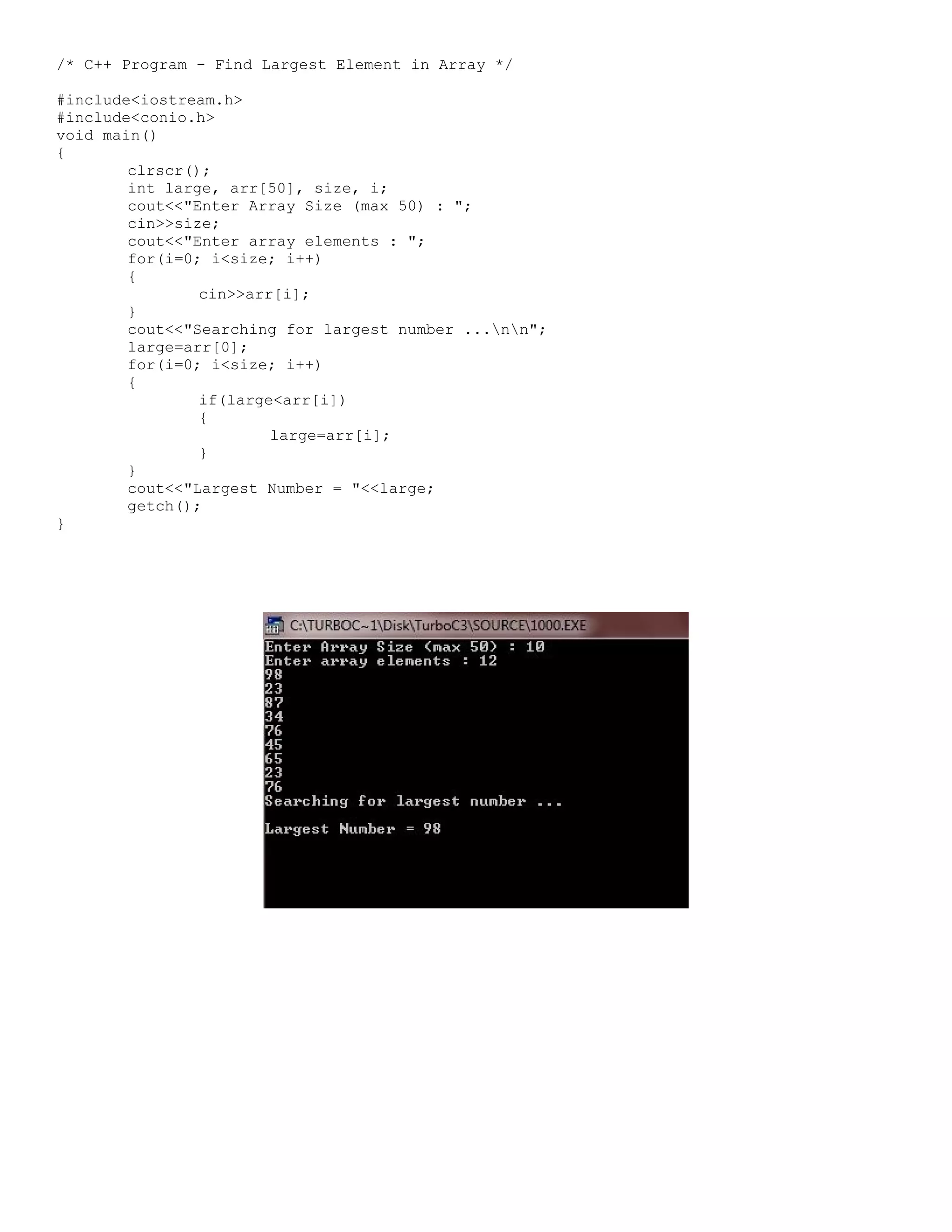 /* C++ Program - Find Largest Element in Array */ #include<iostream.h> #include<conio.h> void main() { clrscr(); int large, arr[50], size, i; cout<<"Enter Array Size (max 50) : "; cin>>size; cout<<"Enter array elements : "; for(i=0; i<size; i++) { cin>>arr[i]; } cout<<"Searching for largest number ...nn"; large=arr[0]; for(i=0; i<size; i++) { if(large<arr[i]) { large=arr[i]; } } cout<<"Largest Number = "<<large; getch(); } 